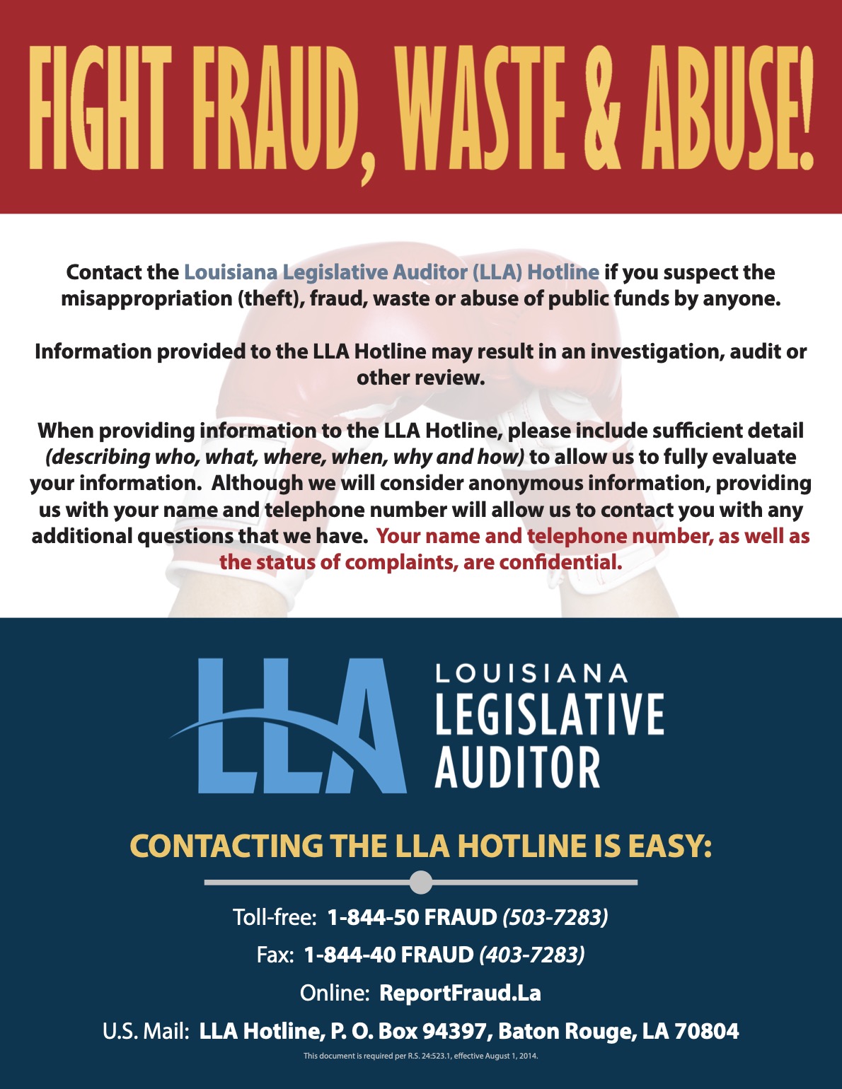 Contact the Louisiana Legislative Auditor (LLA) Hotline if you suspect the misappropriation (theft), fraud, waste or abuse of public funds by anyone. Information provided to the LLA Hotline may result in an investigation, audit or other review. When providing information to the LLA Hotline, please include sufficient detail (describing who, what, where, when, why and how) to allow us to fully evaluate your information. Although we will consider anonymous information, providing us with your name and telephone number will allow us to contact you with any additional questions that we have. Your name and telephone number, as well as the status of complaints, are confidential.  CONTACTING THE LLA HOTLINE IS EASY: Toll-free: 1-844-50 FRAUD (503-7283) Fax: 1-844-40 FRAUD (403-7283) Online: ReportFraud.La U.S. Mail: LLA Hotline, P. O. Box 94397, Baton Rouge, LA 70804 This document is required per R.S. 24:523.1, effective August 1, 2014.