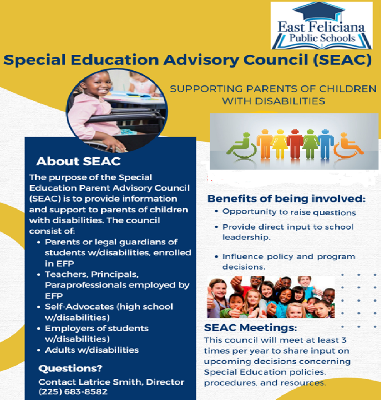 Special Education Advisory Council (SEAC) SUPPORTING PARENTS OF CHILDREN WITH DISABILITIES About SEAC The purpose of the Special Education Parent Advisory Council (SEAC) is to provide information and support to parents of children with disabilities, The council consist of. • Parents or legal guardians of students w/disabilities, enrolled in EFP • Teachers, Principals, Paraprofessionals employed by EFP • Self-Advocates (high school w/disabilities) • Employers of students w/disabilities) • Adults w/disabilities Questions? Contact Latrice Smith, Director (225) 683-8582 Benefits of being involved: • Opportunity to raise questions • Provide direct input to school leadership. • Influence policy and program decisions. SAC Meetings: This council will meet at least 3 times per year to share input on upcoming decisions concerning Special Education policies, procedures, and resources.