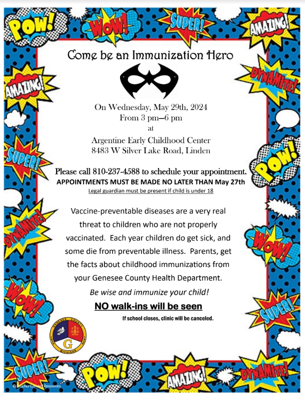 Come be an Immunization Hero  Vaccine-preventable diseases are a very real threat to children who are not properly vaccinated. Each year children do get sick, and some die from preventable illness. Parents, get the facts about childhood immunizations from your Genesee County Health Department. Be wise and immunize your child! NO walk-ins will be seen If school closes, clinic will be canceled.