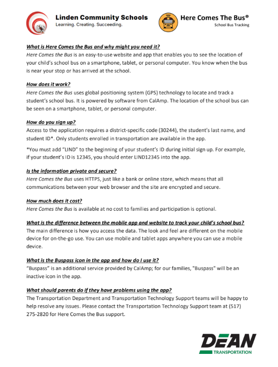 LCS Q & A What is Here Comes the Bus and why might you need it? Here Comes the Bus is an easy-to-use website and app that enables you to see the location of your child’s school bus on a smartphone, tablet, or personal computer. You know when the bus is near your stop or has arrived at the school. How does it work? Here Comes the Bus uses global positioning system (GPS) technology to locate and track a student’s school bus. It is powered by software from CalAmp. The location of the school bus can be seen on a smartphone, tablet, or personal computer. How do you sign up? Access to the application requires a district-specific code (30244), the student’s last name, and student ID*. Only students enrolled in transportation are available in the app. *You must add “LIND” to the beginning of your student’s ID during initial sign up. For example, if your student’s ID is 12345, you should enter LIND12345 into the app. Is the information private and secure? Here Comes the Bus uses HTTPS, just like a bank or online store, which means that all communications between your web browser and the site are encrypted and secure. How much does it cost? Here Comes the Bus is available at no cost to families and participation is optional. What is the difference between the mobile app and website to track your child’s school bus? The main difference is how you access the data. The look and feel are different on the mobile device for on-the-go use. You can use mobile and tablet apps anywhere you can use a mobile device. What is the Buspass icon in the app and how do I use it? “Buspass” is an additional service provided by CalAmp; for our families, "Buspass" will be an inactive icon in the app. What should parents do if they have problems using the app? The Transportation Department and Transportation Technology Support teams will be happy to help resolve any issues. Please contact the Transportation Technology Support team at (517) 275-2820 for Here Comes the Bus support.