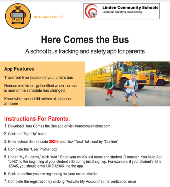 here comes the bus appHere Comes the Bus  Aschool bus tracking and safety app for parents  `  Instructions For Parents: 1. Download Here Comes the Bus app or visit herecomesthebus.com 2. Click the “Sign Up” button 3. Enter school district code 30244 and click “Next” followed by “Confirm” 4. Complete the “User Profile” box 5. Under “My Students,” click “Add.” Enter your child’s last name and student ID number. You Must Add “LIND” to the beginning of your student’s ID during initial sign up. For example, if your student’s ID is 12345, you should enter LIND12345 into the app. 6. Click to confirm you are registering for your school district 7. Complete the registration by clicking “Activate My Account” in the verification email 