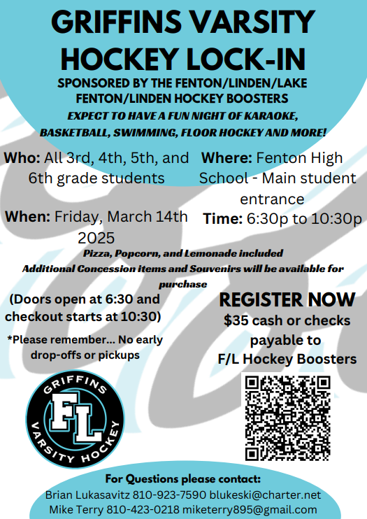 GRIFFINS VARSITY HOCKEY LOCK-IN SPONSORED BY THE FENTON/LINDEN/LAKE FENTON/LINDEN HOCKEY BOOSTERS EXPECT TO HAVE A FUN NIGHT OF KARAOKE, BASKETBALL, SWIMMING, FLOOR HOCKEY AND MORE! Who: All 3rd, 4th, 5th, and 6th grade students Where: Fenton High School - Main student entrance When: Friday, March 14th 2025 Time: 6:30p to 10:30p Pizza, Popcorn, and Lemonade included Additional Concession items and Souvenirs will be available for purchase (Doors open at 6:30 and checkout starts at 10:30) *Please remember... No early drop-offs or pickups REGISTER NOW $35 cash or checks payable to F/L Hockey Boosters