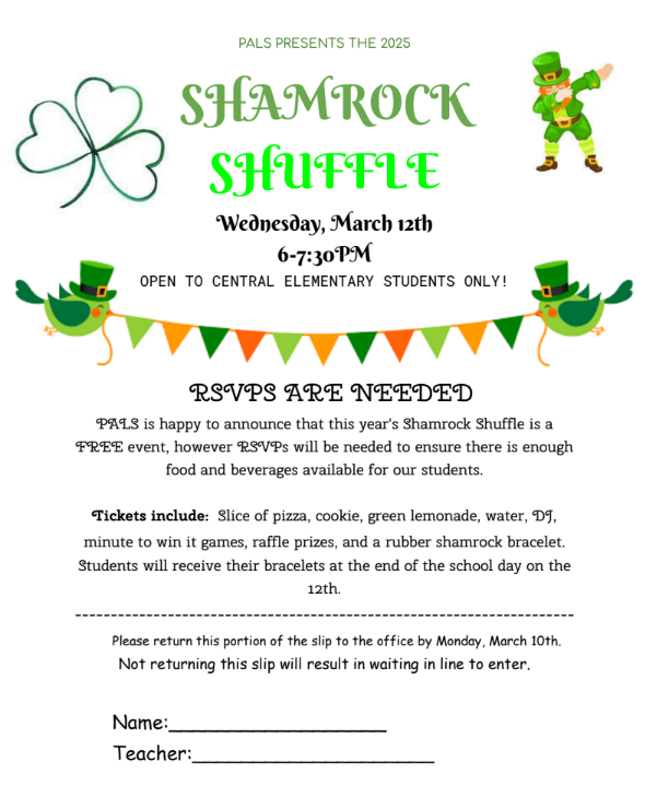 PALS PRESENTS THE 2025  SHAMROCK SHUFFLE Wednesday, March 12th  6-7:30PM  OPEN TO CENTRAL ELEMENTARY STUDENTS ONLY!  RSVPS ARE NEEDED  PALS is happy to announce that this year's Shamrock Shuffle is a FREE event, however RSVPs will be needed to ensure there is enough  food and beverages available for our students.  Tickets include: Slice of pizza, cookie, green lemonade, water, DJ, minute to win it games, raffle prizes, and a rubber shamrock bracelet. Students will receive their bracelets at the end of the school day on the  12th.  ---------------------------------------------------------------------- Please return this portion of the slip to the office by Monday, March 10th. Not returning this slip will result in waiting in line to enter.