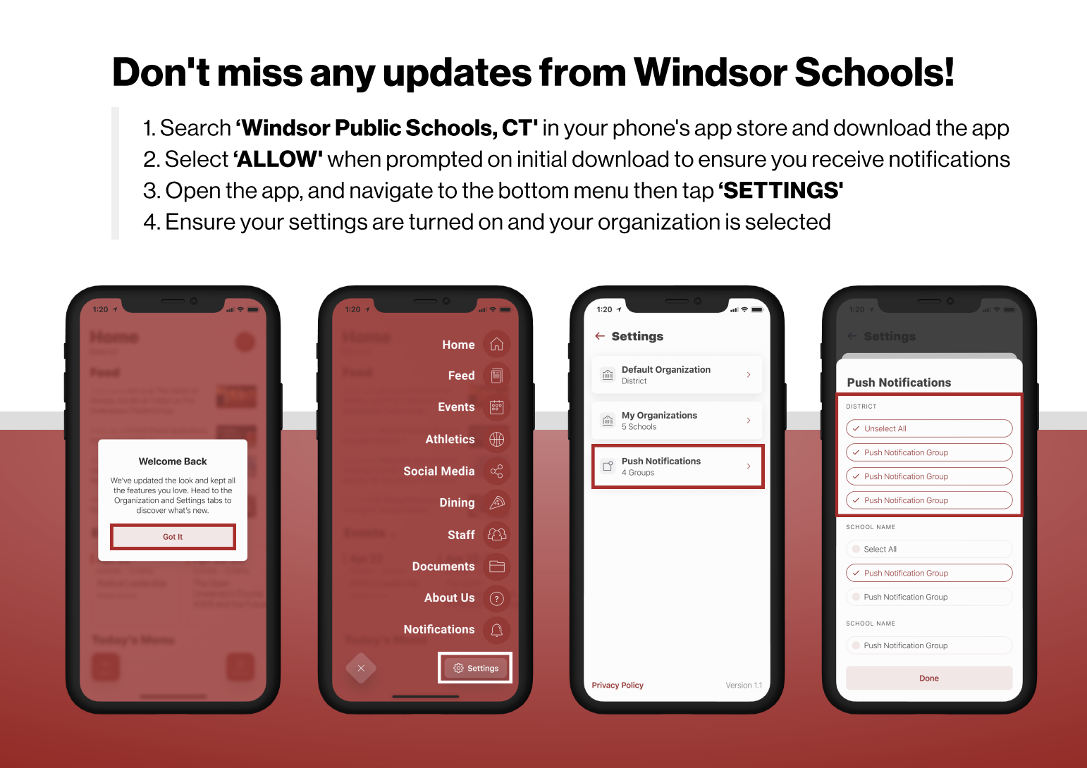 Don't miss any updates from Windsor Schools! 1. Search ‘Windsor Public Schools, CT' in your phone's app store and download the app 2. Select ‘ALLOW' when prompted on initial download to ensure you receive notifications 3. Open the app, and navigate to the bottom menu then tap ‘SETTINGS' 4. Ensure your settings are turned on and your organization is selected