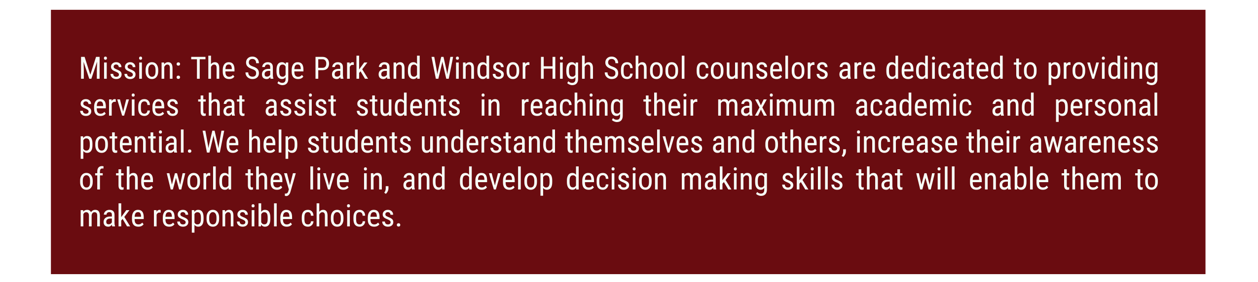 Mission: The Sage Park and Windsor High School counselors are dedicated to providing services that assist students in reaching their maximum academic and personal potential. We help students understand themselves and others, increase their awareness of the world they live in, and develop decision making skills that will enable them to make responsible choices. 