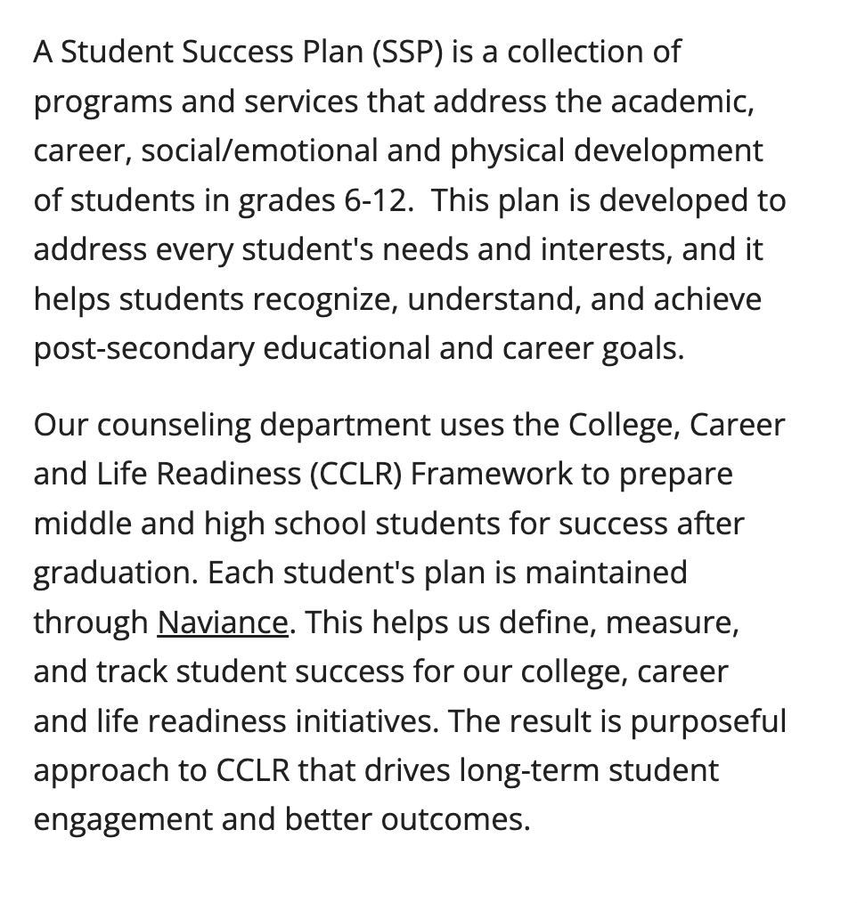 A Student Success Plan (SSP) is a collection of programs and services that address the academic, career, social/emotional and physical development of students in grades 6-12.  This plan is developed to address every student's needs and interests, and it helps students recognize, understand, and achieve post-secondary educational and career goals.  Our counseling department uses the College, Career and Life Readiness (CCLR) Framework to prepare middle and high school students for success after graduation. Each student's plan is maintained through Naviance. This helps us define, measure, and track student success for our college, career and life readiness initiatives. The result is purposeful approach to CCLR that drives long-term student engagement and better outcomes. 