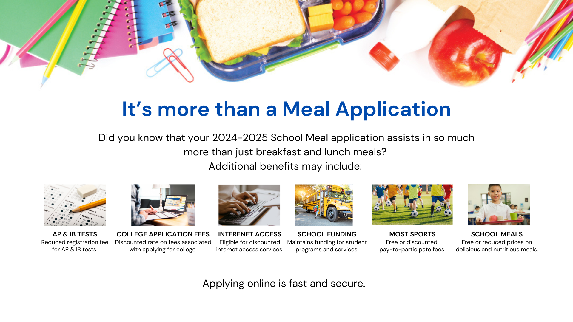 It's more than a meal application.  Your 2024-2025 school meal application assists in so much more than just breakfast and lunch meals.  Additional benefits include: reducing registration fee for AP tests, discounted rate on fees associated with applying for college, eligible for discounted internet access services, maintains funding for student programs and services, free or discounted pay to participate fees and free or reduced prices on delicious and nutritious meals.  Applying online is fast and secure.  HVS.org, click on the Food Service tab.