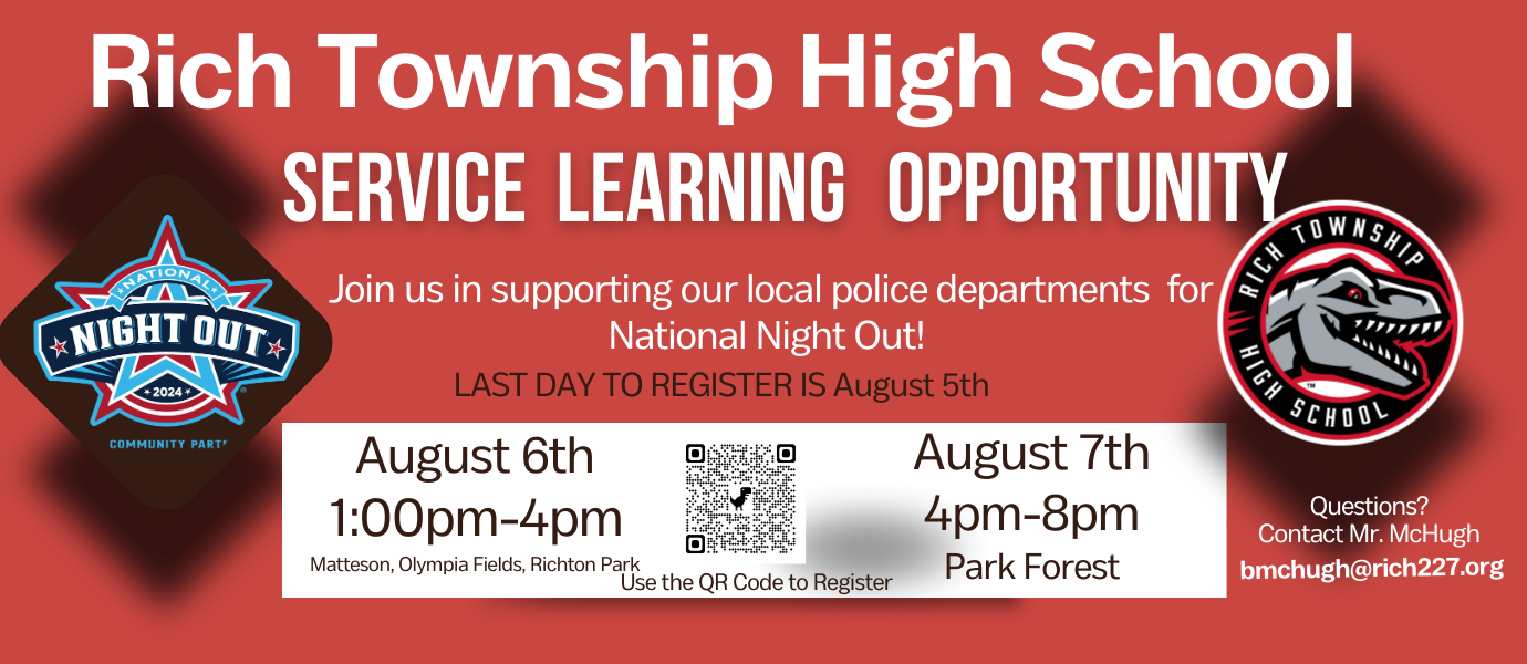 Rich Township High School Service Learning Opportunity: Join us in supporting our local police departments for National Night Out! Last Day to Register is August 5th. Happening August 6th from 1 pm to 4 pm at Matteson, Olympia Fields, Richton Park. Also August 7th from 4 pm to 8 pm at Park Forest. Questions? Contact Mr. McHugh at bmchugh@rich227.org