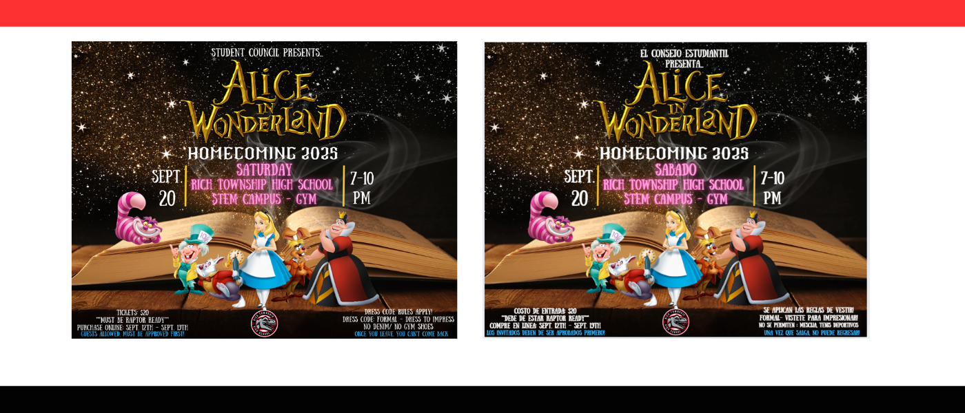 "Homecoming 2025 flyer with Alice in Wonderland theme. Shows Alice, Mad Hatter, White Rabbit, Cheshire Cat, and Queen of Hearts on an open storybook. Event details: Sept. 20, 7–10 PM, STEM Campus Gym, tickets $20, formal dress code, guests must be approved." "Volante para el Baile de Homecoming 2025 de Rich Township High School con el tema de Alicia en el País de las Maravillas. Presenta a personajes como Alicia, el Gato de Cheshire, el Sombrerero Loco, el Conejo Blanco y la Reina de Corazones de pie frente a un libro abierto. Detalles del evento: sábado 20 de septiembre, de 7 a 10 PM en el gimnasio del STEM Campus. Boletos $20, compra en línea del 12 al 19 de septiembre. El código de vestimenta es formal (no se permite mezclilla ni tenis deportivos). Los invitados deben ser aprobados. Una vez que salgas, no puedes regresar."