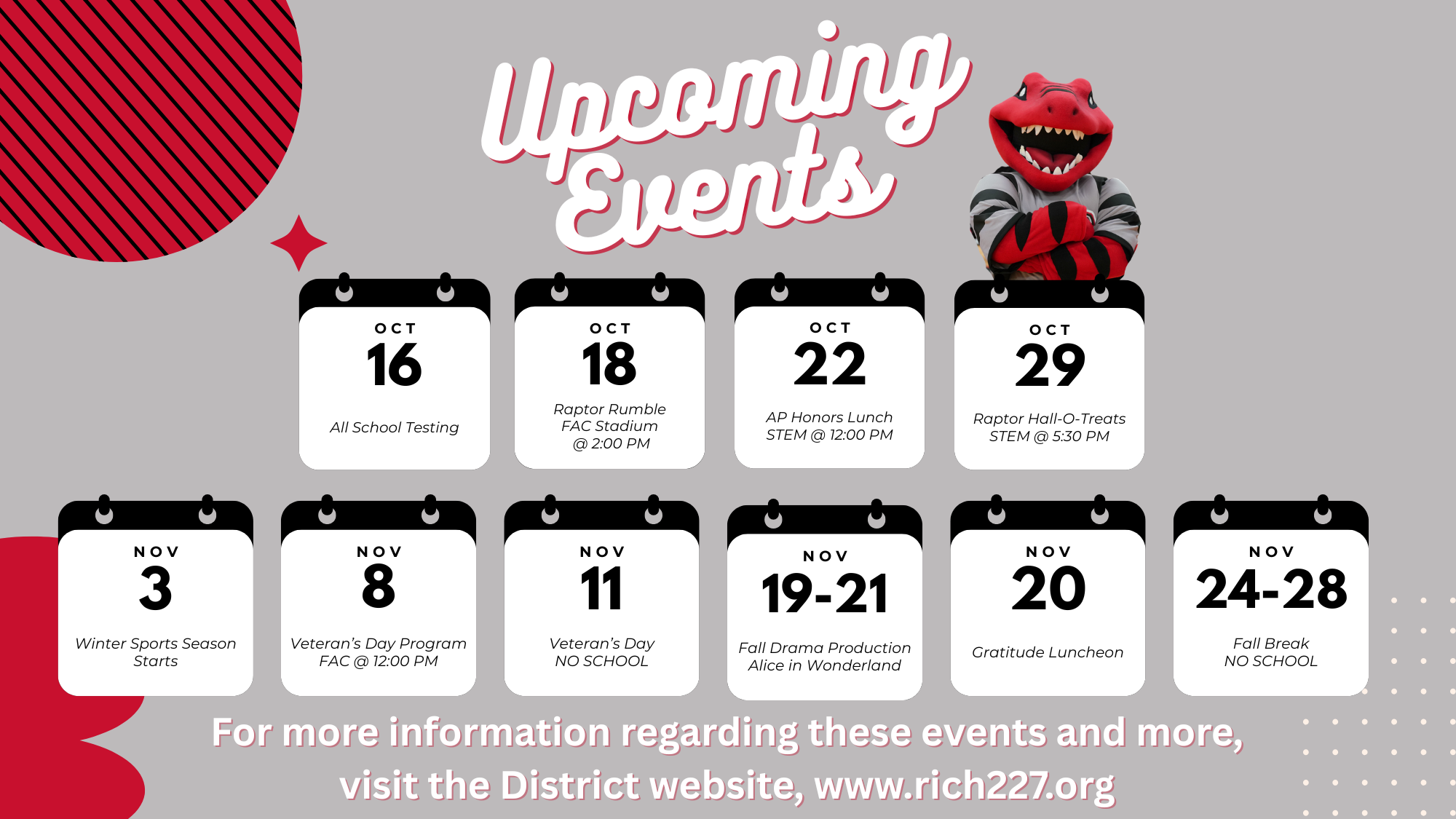 Graphic titled “Upcoming Events” featuring the Rich Township High School Raptor mascot. Below the title are calendar icons listing district events for October and November. Events include:Oct 16: All School TestingOct 18: Raptor Rumble at FAC Stadium @ 2:00 PMOct 22: AP Honors Lunch at STEM @ 12:00 PMOct 29: Raptor Hall-O-Treats at STEM @ 5:30 PMNov 3: Winter Sports Season StartsNov 8: Veteran’s Day Program at FAC @ 12:00 PMNov 11: Veteran’s Day – No SchoolNov 19–21: Fall Drama Production Alice in WonderlandNov 20: Gratitude LuncheonNov 24–28: Fall Break – No SchoolText at the bottom reads: “For more information regarding these events and more, visit the District website, www.rich227.org.” The background is gray with red and black design accents.