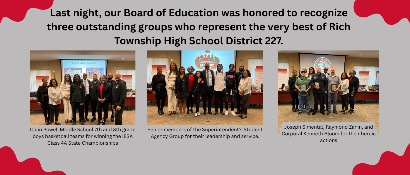Last night, our Board of Education was honored to recognize three outstanding groups who represent the very best of Rich Township High School District 227.  We celebrated Joseph Simental, Raymond Zanin, and Corporal Kenneth Bloom for their heroic actions in helping a student in crisis, recognized the Colin Powell Middle School 7th and 8th grade boys basketball teams for winning the IESA Class 4A State Championships, and honored the senior members of the Superintendent’s Student Agency Group for their leadership and service.  Thank you all for making a difference in our school community. #richinstudentsuccess
