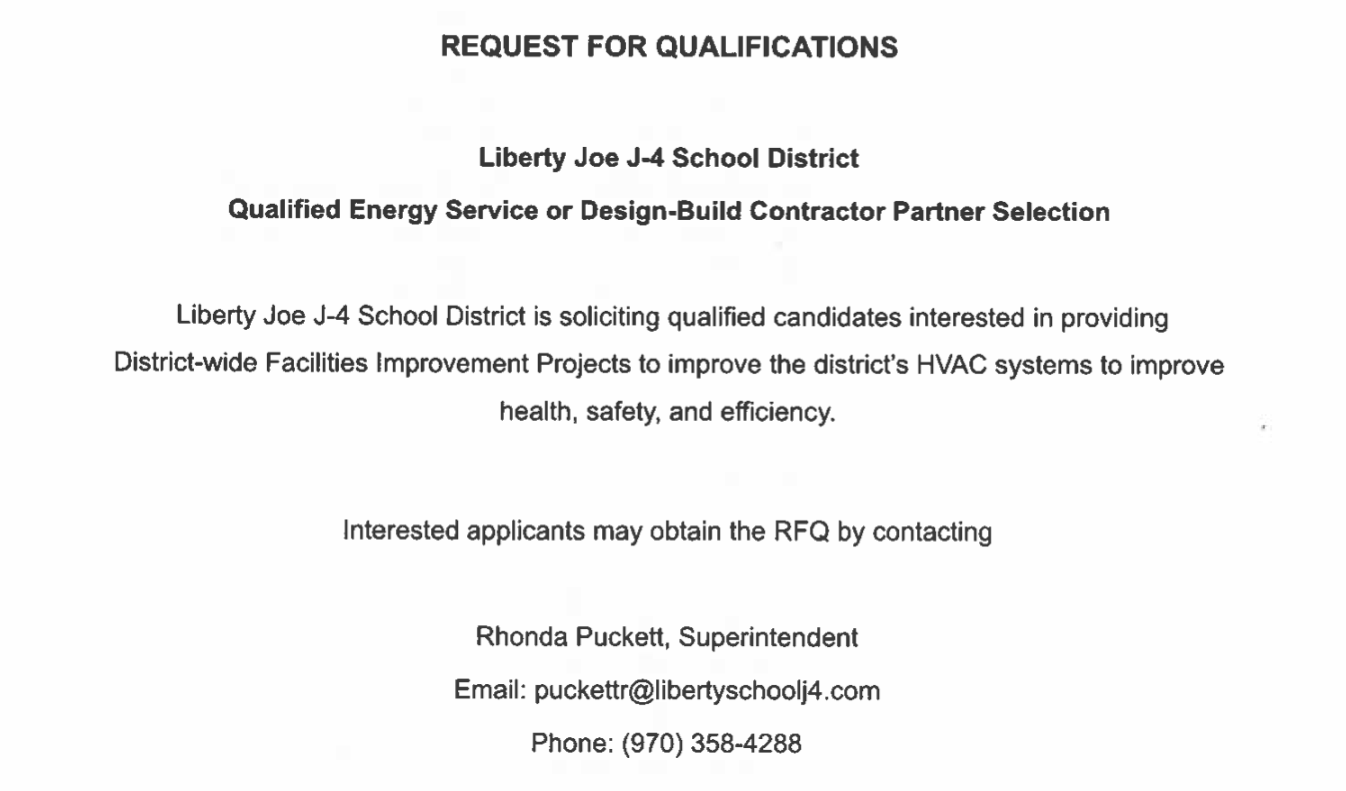 Liberty School District J-4 Home of the Knights  REQUEST FOR QUALIFICATIONS  Liberty Joe J-4 School District Qualified Energy Service or Design-Build Contractor Partner Selection  Liberty Joe J-4 School District is soliciting qualified candidates interested in providing District-wide Facilities Improvement Projects to improve the district’s HVAC systems to improve health, safety, and efficiency.  Interested applicants may obtain the RFQ by contacting  Rhonda Puckett, Superintendent Email: puckett@libertyschoolj4.com Phone: (970) 358-4288  Deadline for responses is July 26, 2024 (4:00 pm mountain)