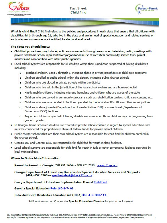 What is child find? Child find refers to the policies and procedures in each state that ensure that all children with disabilities, birth through age 21, who live in the state and are in need of special education and related services or early intervention services are identified, located and evaluated. The Facts you should know: • Child find procedures may include public announcements through newspaper, television, radio; meetings with private and home school representatives/organizations; use of websites; community service fairs, parent mentors and collaboration with other public agencies. • Local school systems are responsible for all children within their jurisdiction suspected of having disabilities including: o Preschool children, ages 3 through 5, including those in private preschools or child care programs o Children enrolled in public school within the district, including public charter schools o Children who are placed in private schools within the district o Children who live within the jurisdiction of the local school system and are home-schooled o Highly mobile children, including migrant, homeless and children who are wards of the state o Children who are served in community programs such as rehabilitation centers, child care centers, etc. o Children who are incarcerated in facilities operated by the local sheriff’s office or other municipalities o Children in state juvenile (Department of Juvenile Justice, DJJ) or correctional (Department of Corrections, DOC) facilities o Any other children suspected of having disabilities, even when those children may be progressing from grade to grade. • In Georgia, home-schooled children are treated as private school children in regard to special education and must be considered for proportionate share of federal funds for private school children. • Public charter schools that are their own school system are responsible for child find for children enrolled in the charter school. • Georgia DJJ and Georgia DOC are responsible for child find for youth in their facilities. • Local school systems are responsible for child find for youth in jails or other correctional facilities operated by local municipalities. Where to Go for More Information: Parent to Parent of Georgia 770-451-5484 or 800-229-2038 www.p2pga.org Georgia Department of Education, Divisions for Special Education Services and Supports (404) 657-9968 or spedhelpdesk@doe.k12.ga.us Georgia Department of Education Implementation Manual Child Find Georgia Special Education Rule 160-4-7-.03 Individuals with Disabilities Education Act (IDEA) 34 C.F.R. 300.111 Additional resources: Contact the Special Education Director for your school system.