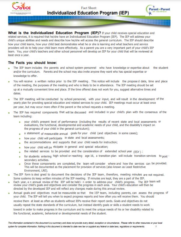 What is the Individualized Education Program (IEP)? If your child receives special education and related services, it is required that he/she have an Individualized Education Program (IEP). The IEP will address your child’s unique abilities and needs and describe how he/she will access the general curriculum. The IEP should describe how your child learns, how your child best demonstrates what he or she is learning and what teachers and service providers will do to help your child learn more effectively. As a parent you are a very important part of your child’s IEP team. You, your child’s teachers and other school personnel will develop an IEP for your child that will be reviewed at least once a year. The Facts you should know: student and/or the curriculum. Parents and the school may also invite anyone they want who has special expertise or knowledge to offer. place of the meeting, the purposes of the meeting and who is likely to be in attendance. The IEP meeting should be set up at a mutually convenient time and place. If the time offered does not work for you, suggest alternative times and dates. of the yearly plan for providing special education and related services to your child. IEP meetings must occur at least once per year, but may occur more often if the parent or the school requests a meeting. required team including: that and included in your child’s plan with the consensus of the or evaluations, the functional, developmental and academic needs of your child, and the disability’s impact on the progress of your child in the general curriculum); a statement goals for your child (and objectives in some cases); in state and local assessments; the accommodations and supports that your child needs for instruction; rticipate in general and special education; the related services to be provided and the consideration of extended school year ; high school or reaching age 16, a transition plan will include transition services to - be provided. This will be documented as the placement for provision of services (also known as Least Restrictive Environment, LRE). team will review your child’s goals and objectives and consider the progress in each area. Your child’s education will then be directed by the developed IEP and will reflect any changes made during this annual review. of your child. The IEP will tell you when to expect progress reports and how often you will receive them. You should receive them at least as often as students without IEPs receive their report cards. Goals and objectives do not usually repeat the state standards of the curriculum, but instead identify goals or skills a student needs to work toward in order to make progress in the curriculum and to meet the unique needs of his or her disability related to the functional, academic, behavioral or developmental needs of the student.