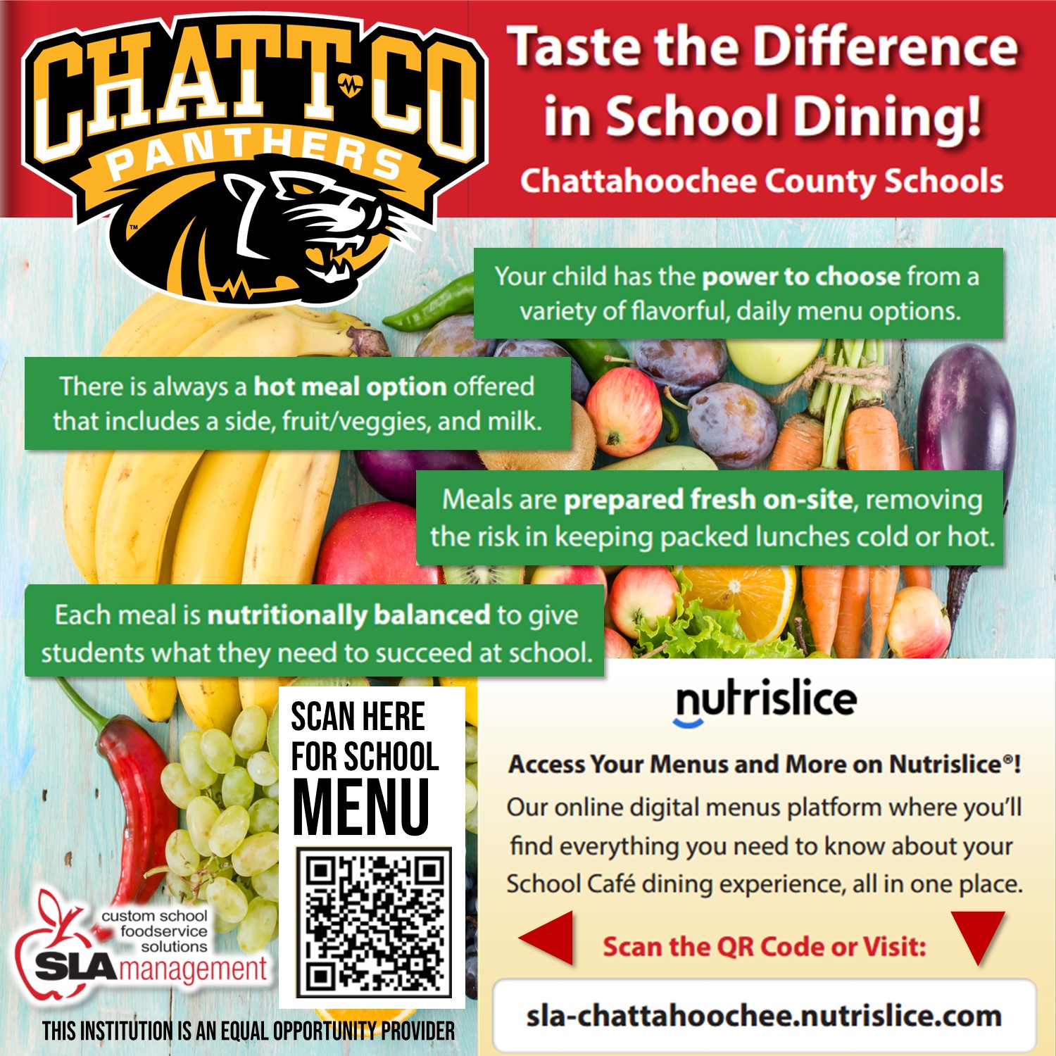 Taste the Difference in School Dining! Chattahoochee County Schools. Your child has the power to choose from a variety of flavorful, daily menu options. There is always a hot meal option offered that includes a side, fruit/veggies, and milk. Meals are prepared fresh on-site, removing the risk in keeping packed lunches cold or hot. Each meal is nutritionally balanced to give students what they need to succeed at schoo. Nutrislice. Access your menus and more on Nutrislice! Our online digital menus platform where you’ll find everything you need to know about your school café dining experience, all in one place. Sla-Chattahoochee.nutrislice.com  This institution is an equal opportunity provider.