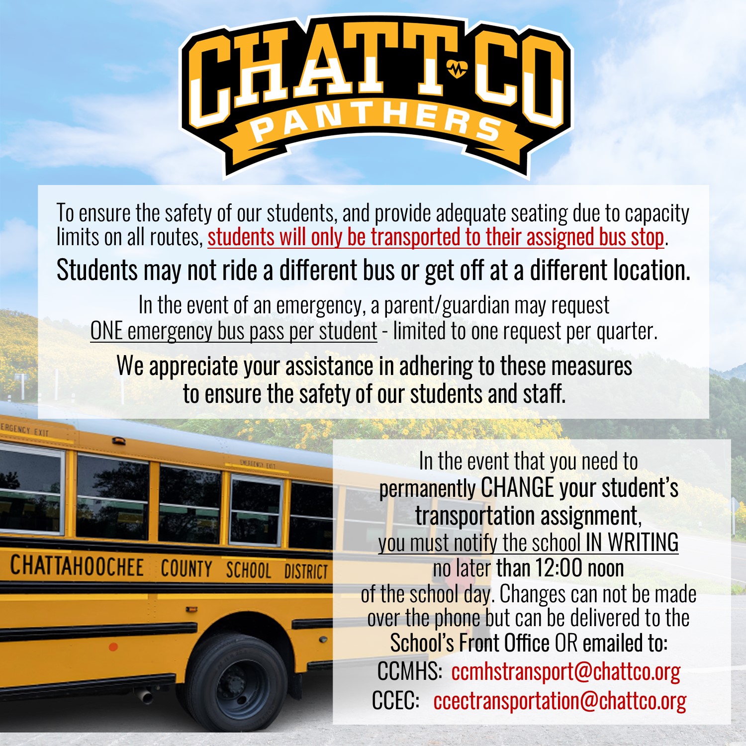 To ensure the safety of our students, and provide adequate seating due to capacity limits on all routes, students will only be transported to their assigned bus stop.  Students may not ride a different bus or get off at a different location. In the event of an emergency, a parent/guardian may request  ONE emergency bus pass per student - limited to one request per quarter. We appreciate your assistance in adhering to these measures  to ensure the safety of our students and staff.  In the event that you need to permanently CHANGE your student’s transportation assignment, you must notify the school IN WRITING no later than 12:00 noon of the school day. Changes can not be made over the phone but can be delivered to the School’s Front Office OR emailed to: CCMHS:  ccmhstransport@chattco.org CCEC:   ccectransportation@chattco.org
