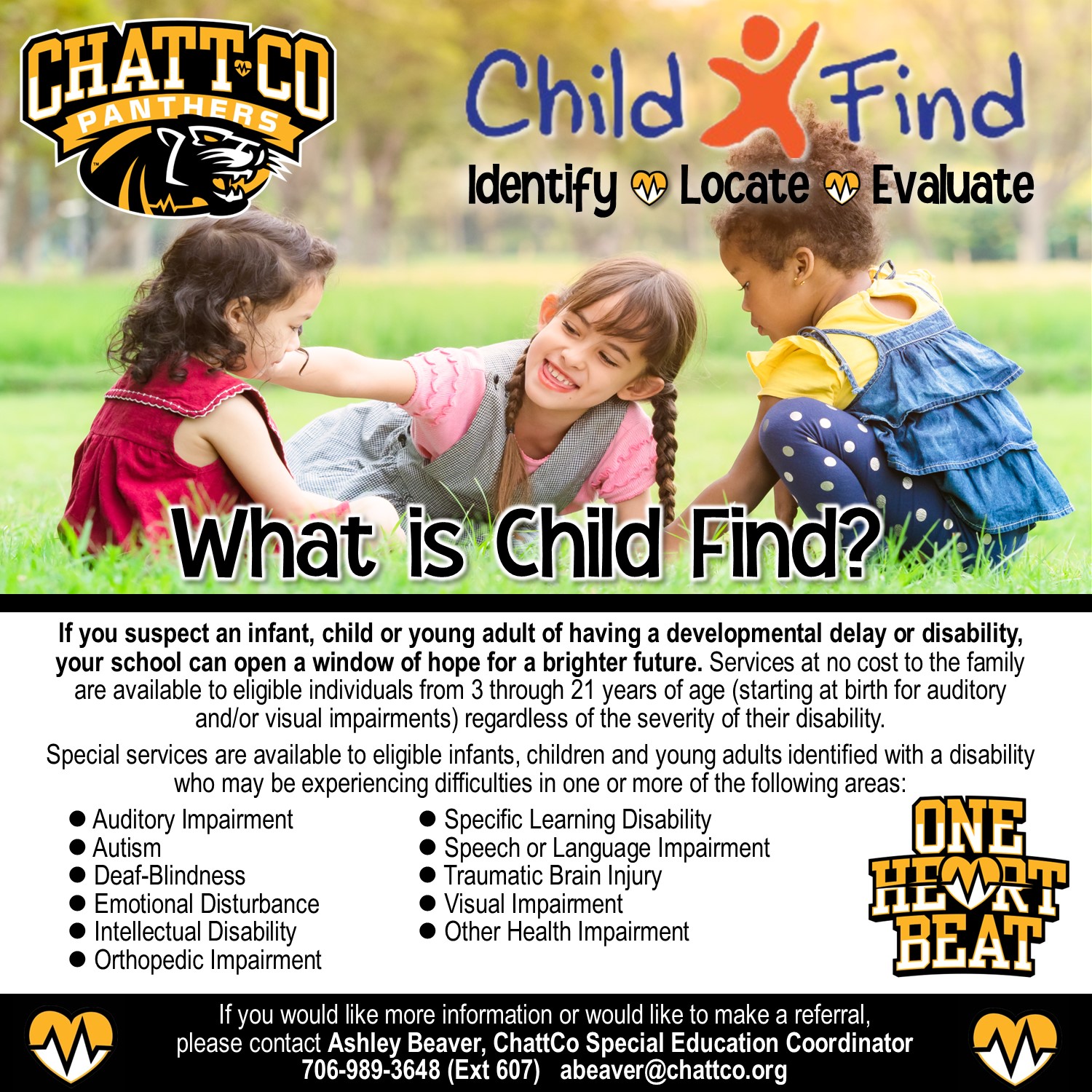 What is Child Find? If you suspect an infant, child or young adult of having a developmental delay or disability,  your school can open a window of hope for a brighter future. Services at no cost to the family  are available to eligible individuals from 3 through 21 years of age (starting at birth for auditory  and/or visual impairments) regardless of the severity of their disability.  Special services are available to eligible infants, children and young adults identified with a disability  who may be experiencing difficulties in one or more of the following areas: l Auditory Impairment l Autism l Deaf-Blindness l Emotional Disturbance l Intellectual Disability l Orthopedic Impairment  l Specific Learning Disability l Speech or Language Impairment l Traumatic Brain Injury l Visual Impairment l Other Health Impairment If you would like more information or would like to make a referral, please contact Ashley Beaver, ChattCo Special Education Coordinator 706-989-3648 (Ext 607)   abeaver@chattco.org