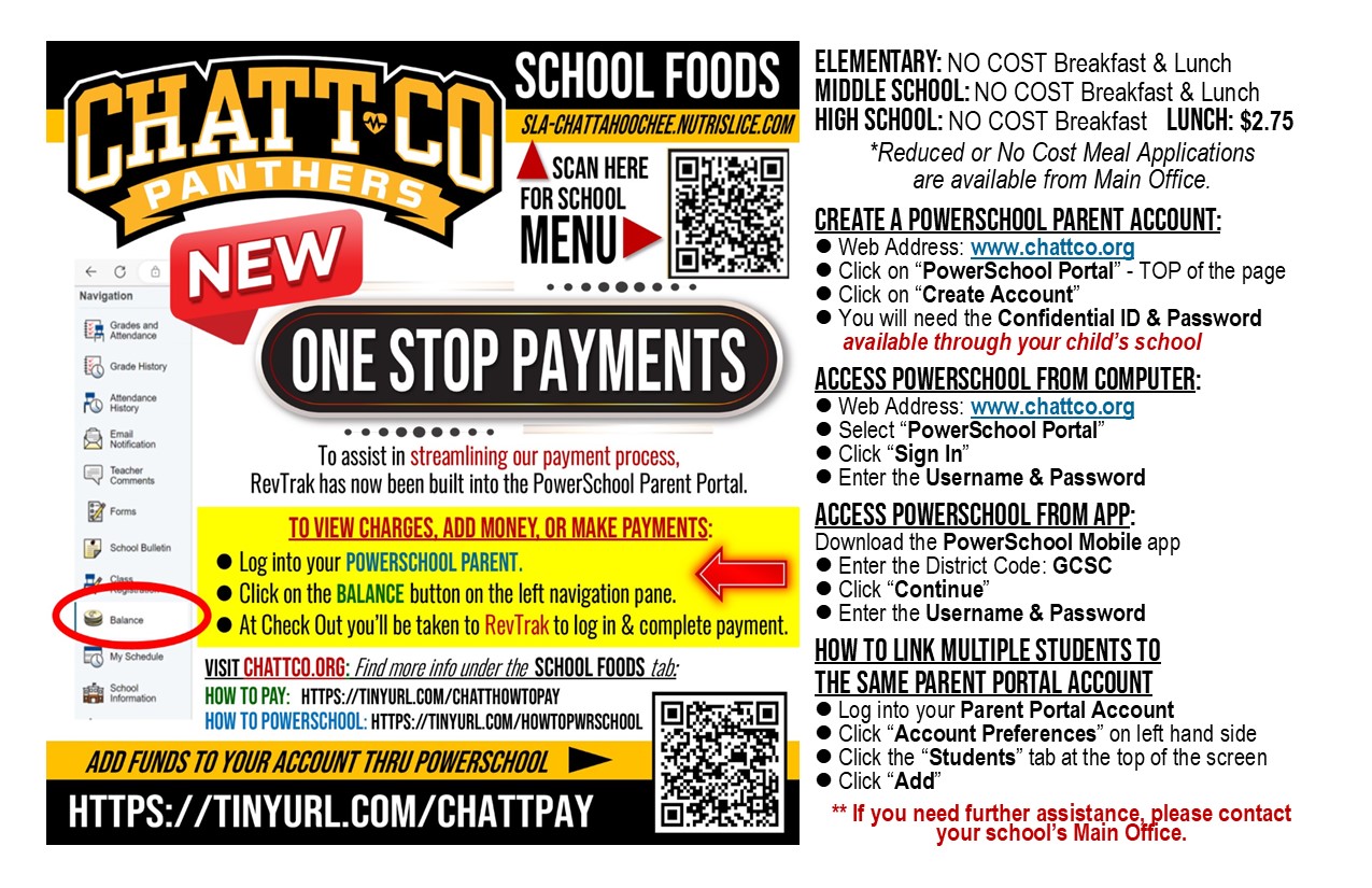 School foods sla-chattahoochee.nutrislice.com NEW one stop payments To assist in streamlining our payment process,  RevTrak has now been built into the PowerSchool Parent Portal.   To view charges, add money, or make payments:   l Log into your PowerSchool Parent.    l Click on the Balance button on the left navigation pane.    l At Check Out you’ll be taken to RevTrak to log in & complete payment. VISIT CHATTCO.ORG: Find more info under the  SCHOOL FOODS tab: HOW TO PAY:   https://tinyurl.com/CHATTHOWTOPAY HOW TO POWERSCHOOL: https://tinyurl.com/HOWTOPWRSCHOOL add funds to your account thru powerschool https://tinyurl.com/CHATTPAY  ELEMENTARY: NO COST Breakfast & Lunch MIDDLE SCHOOL: NO COST Breakfast & Lunch HIGH SCHOOL: NO COST Breakfast   LUNCH: $2.75 *Reduced or No Cost Meal Applications                   are available from Main Office.  Create a PowerSchool Parent Account: l Web Address: www.chattco.org l Click on “PowerSchool Portal” - TOP of the page l Click on “Create Account” l You will need the Confidential ID & Password       available through your child’s school  Access PowerSchool from COMPUTER: l Web Address: www.chattco.org l Select “PowerSchool Portal”  l Click “Sign In” l Enter the Username & Password   Access PowerSchool from APP: Download the PowerSchool Mobile app l Enter the District Code: GCSC l Click “Continue” l Enter the Username & Password    How to link multiple students to   the same Parent Portal account l Log into your Parent Portal Account l Click “Account Preferences” on left hand side l Click the “Students” tab at the top of the screen  l Click “Add”  ** If you need further assistance, please contact your school’s Main Office.