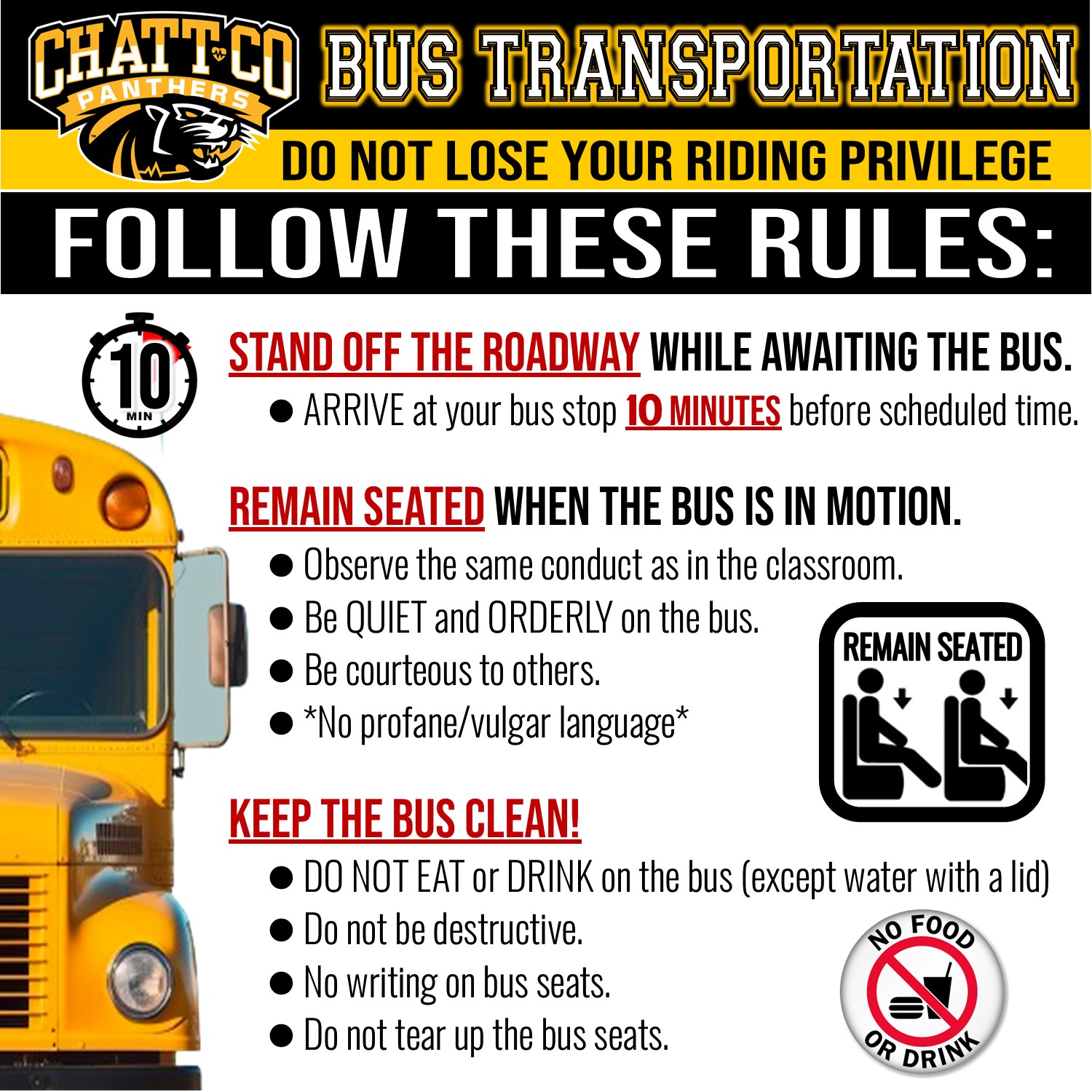 Bus Transportation. Do not lose your riding priviledge. Follow these rules: Stand off the roadway while awaiting the bus. Arrive at your bus stop 10 minutes before scheduled time. Remain seated when the bus is in motion. Observe the same conduct as in the classroom. Be QUIET and ORDERLY on the bus. Be courteous to others. *No profane/vulgar language* Keep the Bus Clean! Only water in a cup/bottle with a lid is allowed. *Other food and drinks are prohibited. Be respectful of the bus property. Take pride in the bus by protecting the seats from damage