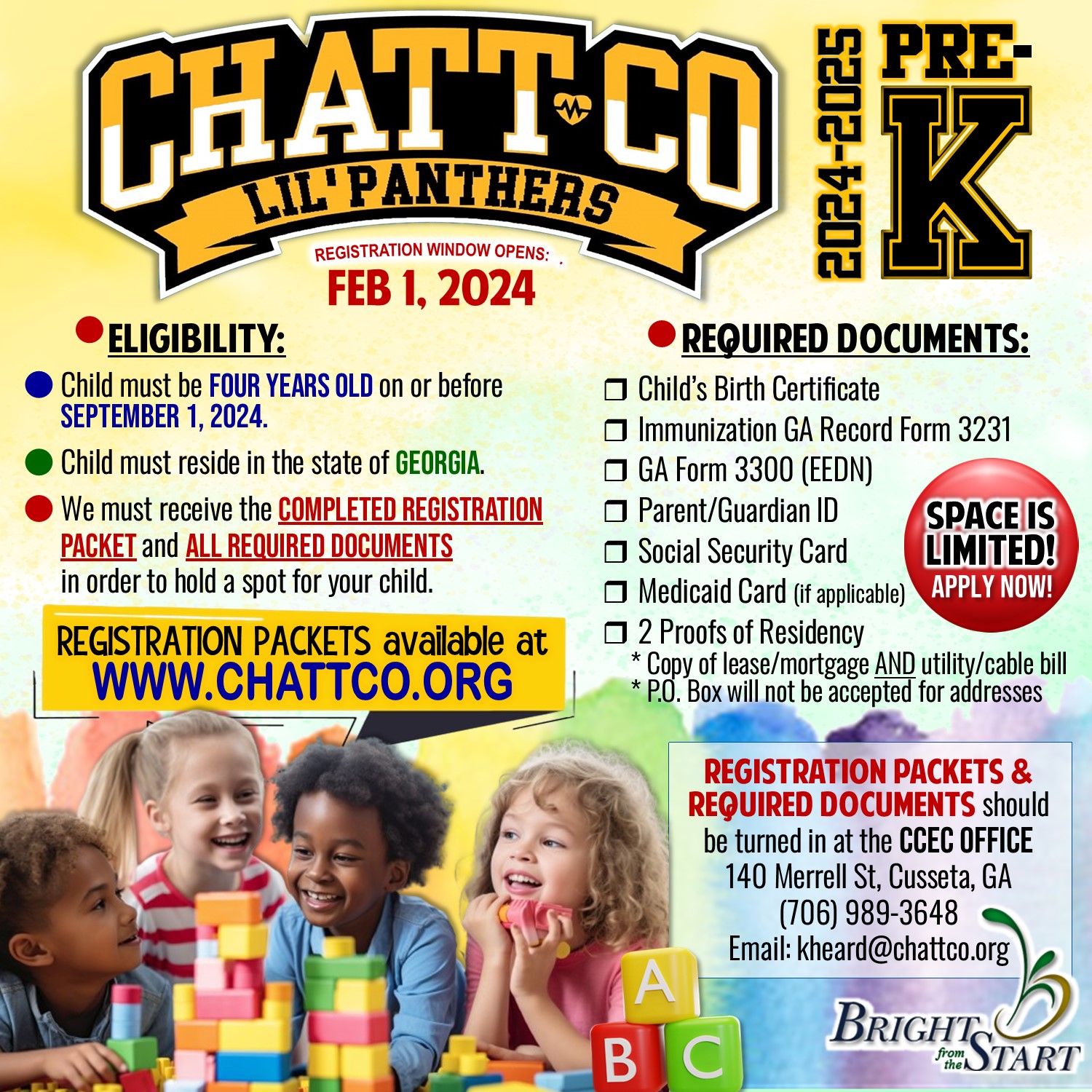 ChattCo PreK 24-25 Registration ELIGIBILITY:  r Child must be four years old on or          before September 1, 2024.  r Child must reside in the state of Georgia.  r We must receive the        completed registration packet and        ALL REQUIRED DOCUMENTS in order to hold a spot for your child. REQUIRED DOCUMENTS:  r Child’s Birth Certificate r Immunization GA Record Form 3231 r GA Form 3300 (EEDN) r Parent/Guardian ID r Social Security Card r Medicaid Card (if applicable) r 2 Proofs of Residency  Acceptable documents include: Current Lease, Property Tax Notice, Mortgage Statement,  Homeowner’s Insurance Bill AND Utility Bill, Electrical, Water, Gas or Cable statement listing the residence as the service address.    * P.O. Box will not be accepted for addresses   SPACE IS LIMITED REGISTRATION WINDOW OPENS FEB 1, 2024 REGISTRATION PACKETS & REQUIRED DOCUMENTS  should be turned in at the  chattahoochee county education center 140 Merrell St, Cusseta, GA (706) 989-3648