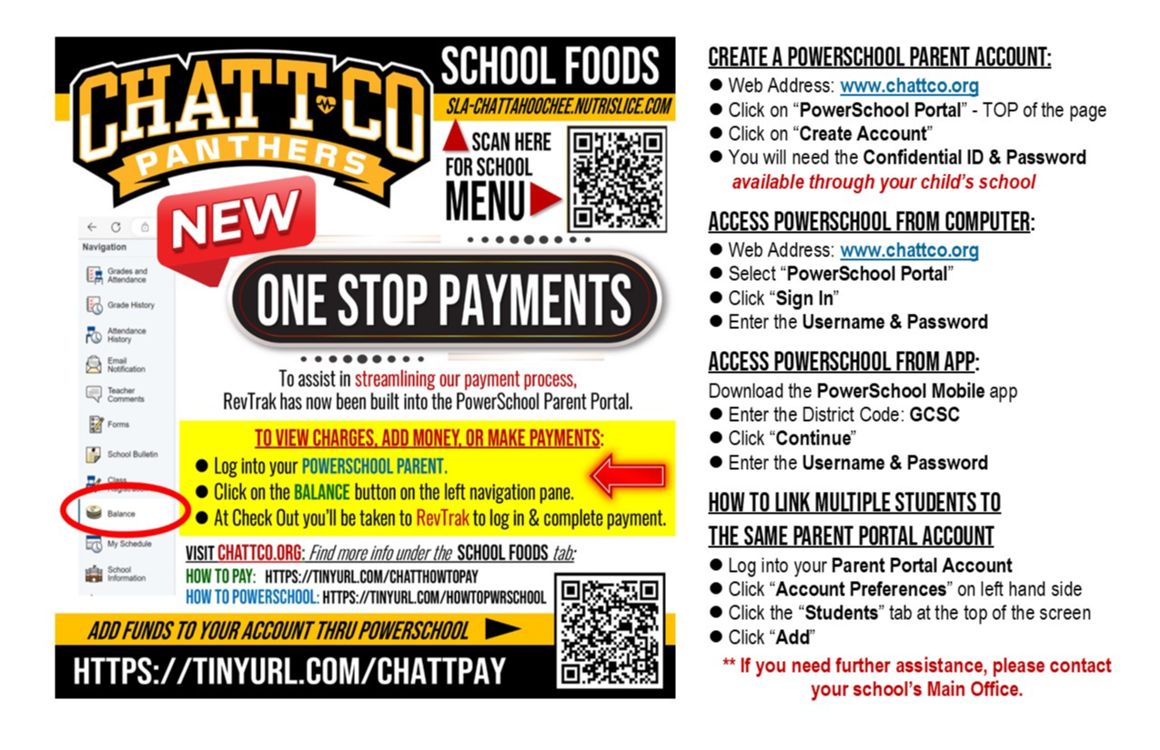 School foods sla-chattahoochee.nutrislice.com NEW one stop payments To assist in streamlining our payment process,  RevTrak has now been built into the PowerSchool Parent Portal.   To view charges, add money, or make payments:   l Log into your PowerSchool Parent.    l Click on the Balance button on the left navigation pane.    l At Check Out you’ll be taken to RevTrak to log in & complete payment. VISIT CHATTCO.ORG: Find more info under the  SCHOOL FOODS tab: HOW TO PAY:   https://tinyurl.com/CHATTHOWTOPAY HOW TO POWERSCHOOL: https://tinyurl.com/HOWTOPWRSCHOOL add funds to your account thru powerschool https://tinyurl.com/CHATTPAY  ELEMENTARY: NO COST Breakfast & Lunch MIDDLE SCHOOL: NO COST Breakfast & Lunch HIGH SCHOOL: NO COST Breakfast   LUNCH: $2.75 *Reduced or No Cost Meal Applications                   are available from Main Office.  Create a PowerSchool Parent Account: l Web Address: www.chattco.org l Click on “PowerSchool Portal” - TOP of the page l Click on “Create Account” l You will need the Confidential ID & Password       available through your child’s school  Access PowerSchool from COMPUTER: l Web Address: www.chattco.org l Select “PowerSchool Portal”  l Click “Sign In” l Enter the Username & Password   Access PowerSchool from APP: Download the PowerSchool Mobile app l Enter the District Code: GCSC l Click “Continue” l Enter the Username & Password    How to link multiple students to   the same Parent Portal account l Log into your Parent Portal Account l Click “Account Preferences” on left hand side l Click the “Students” tab at the top of the screen  l Click “Add”  ** If you need further assistance, please contact your school’s Main Office.