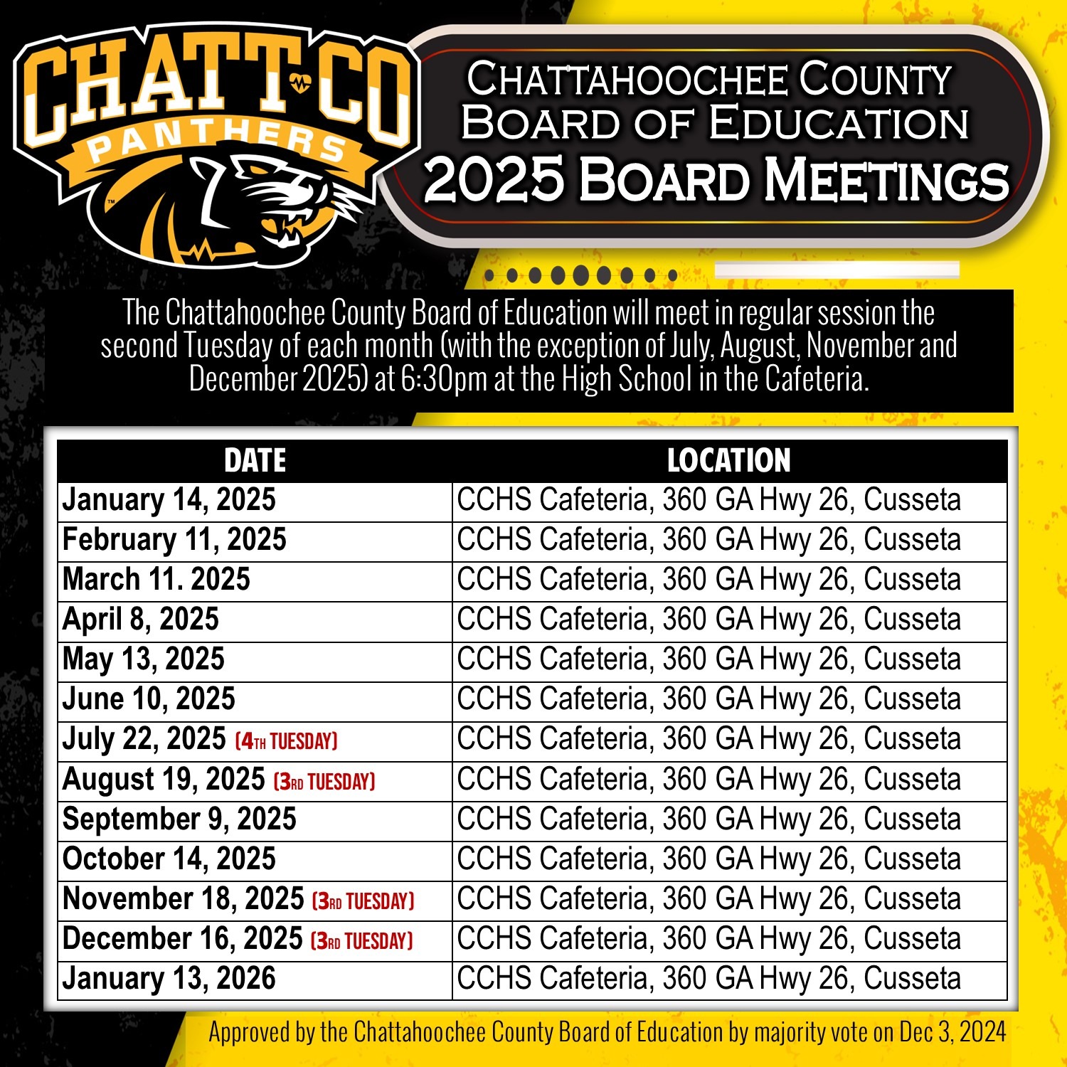 The Chattahoochee County Board of Education will meet in regular session the  second Tuesday of each month (with the exception of July, August, November and  December 2025) at 6:30pm at the High School in the Cafeteria. DATE	LOCATION January 14, 2025	CCHS Cafeteria, 360 GA Hwy 26, Cusseta February 11, 2025	CCHS Cafeteria, 360 GA Hwy 26, Cusseta March 11. 2025	CCHS Cafeteria, 360 GA Hwy 26, Cusseta April 8, 2025	CCHS Cafeteria, 360 GA Hwy 26, Cusseta May 13, 2025	CCHS Cafeteria, 360 GA Hwy 26, Cusseta June 10, 2025	CCHS Cafeteria, 360 GA Hwy 26, Cusseta July 22, 2025 (4th Tuesday)	CCHS Cafeteria, 360 GA Hwy 26, Cusseta August 19, 2025 (3rd Tuesday)	CCHS Cafeteria, 360 GA Hwy 26, Cusseta September 9, 2025	CCHS Cafeteria, 360 GA Hwy 26, Cusseta October 14, 2025	CCHS Cafeteria, 360 GA Hwy 26, Cusseta November 18, 2025 (3rd Tuesday)	CCHS Cafeteria, 360 GA Hwy 26, Cusseta December 16, 2025 (3rd Tuesday)	CCHS Cafeteria, 360 GA Hwy 26, Cusseta January 13, 2026	CCHS Cafeteria, 360 GA Hwy 26, Cusseta Approved by the Chattahoochee County Board of Education by majority vote on Dec 3, 2024