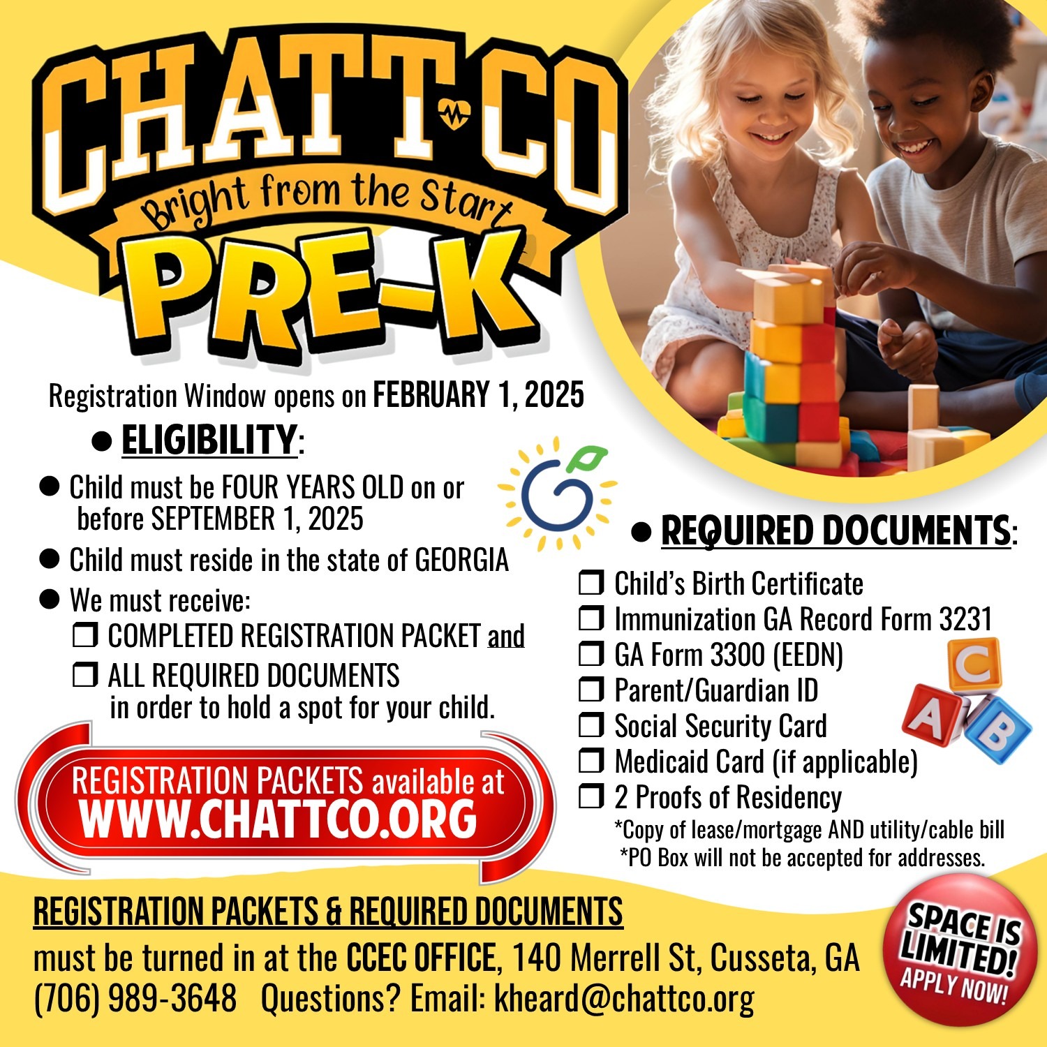 ChattCo PreK Registration ELIGIBILITY:  r Child must be four years old on or before September 1, 2025.  r Child must reside in the state of Georgia.  r We must receive the        completed registration packet and        ALL REQUIRED DOCUMENTS in order to hold a spot for your child. REQUIRED DOCUMENTS:  r Child’s Birth Certificate r Immunization GA Record Form 3231 r GA Form 3300 (EEDN) r Parent/Guardian ID r Social Security Card r Medicaid Card (if applicable) r 2 Proofs of Residency  Acceptable documents include: Current Lease, Property Tax Notice, Mortgage Statement,  Homeowner’s Insurance Bill AND Utility Bill, Electrical, Water, Gas or Cable statement listing the residence as the service address.    * P.O. Box will not be accepted for addresses   SPACE IS LIMITED REGISTRATION WINDOW OPENS FEB 1, 2025 REGISTRATION PACKETS & REQUIRED DOCUMENTS  should be turned in at the  chattahoochee county education center 140 Merrell St, Cusseta, GA (706) 989-3648