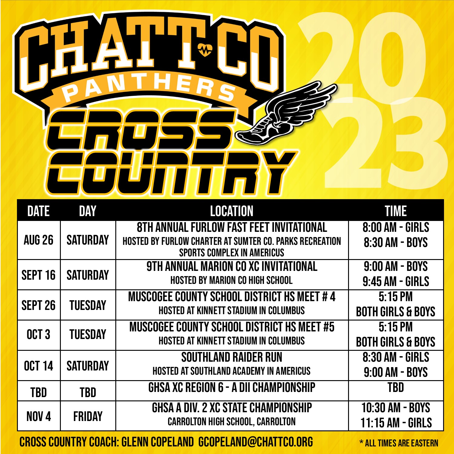 ChattCo Cross Country Schedule 2023  AUG 26	SATURDAY 8TH ANNUAL FURLOW FAST FEET INVITATIONAL HOSTED BY FURLOW CHARTER AT SUMTER CO. PARKS RECREATION SPORTS COMPLEX IN AMERICUS	8:00 AM - GIRLS   8:30 AM - BOYS  SEPT 16	 SATURDAY   9TH ANNUAL MARION CO XC INVITATIONAL  HOSTED BY MARION CO HIGH SCHOOL  9:00 AM - BOYS  9:45 AM - GIRLS  SEPT 26	TUESDAY MUSCOGEE COUNTY SCHOOL DISTRICT HS MEET # 4 HOSTED AT KINNETT STADIUM IN COLUMBUS  5:15 PM  BOTH GIRLS & BOYS  OCT 3  TUESDAY	MUSCOGEE COUNTY SCHOOL DISTRICT HS MEET #5 HOSTED AT KINNETT STADIUM IN COLUMBUS	5:15 PM  BOTH GIRLS & BOYS  OCT 14	SATURDAY   SOUTHLAND RAIDER RUN   HOSTED AT SOUTHLAND ACADEMY IN AMERICUS    8:30 AM - GIRLS   9:00 AM - BOYS  TBD  TBD  GHSA XC REGION 6 - A DII CHAMPIONSHIP	TBD     NOV 4	FRIDAY	GHSA A DIV. 2 XC STATE CHAMPIONSHIP   CARROLTON HIGH SCHOOL, CARROLTON  10:30 AM - BOYS  11:15 AM - GIRLS Cross country coach: Glenn Copeland gcopeland@chattco.org   *all times are eastern