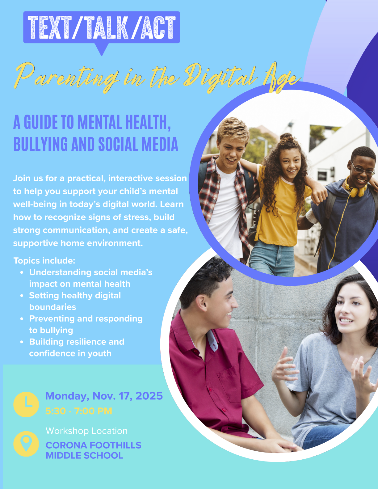 Join us for a practical, interactive session to help you support your child's mental well-being in today's digital world. Learn how to recognize signs of stress, build strong communication, and create a safe, supportive environment.Topics include:Understanding social media's impact on mental healthSetting healthy digital boundariesPreventing and responding to bullyingBuilding resilience and confidence in youthMonday, November 17, 20255:30 pm - 7:00 pmThe workshop will be held at Corona Foothills Middle School