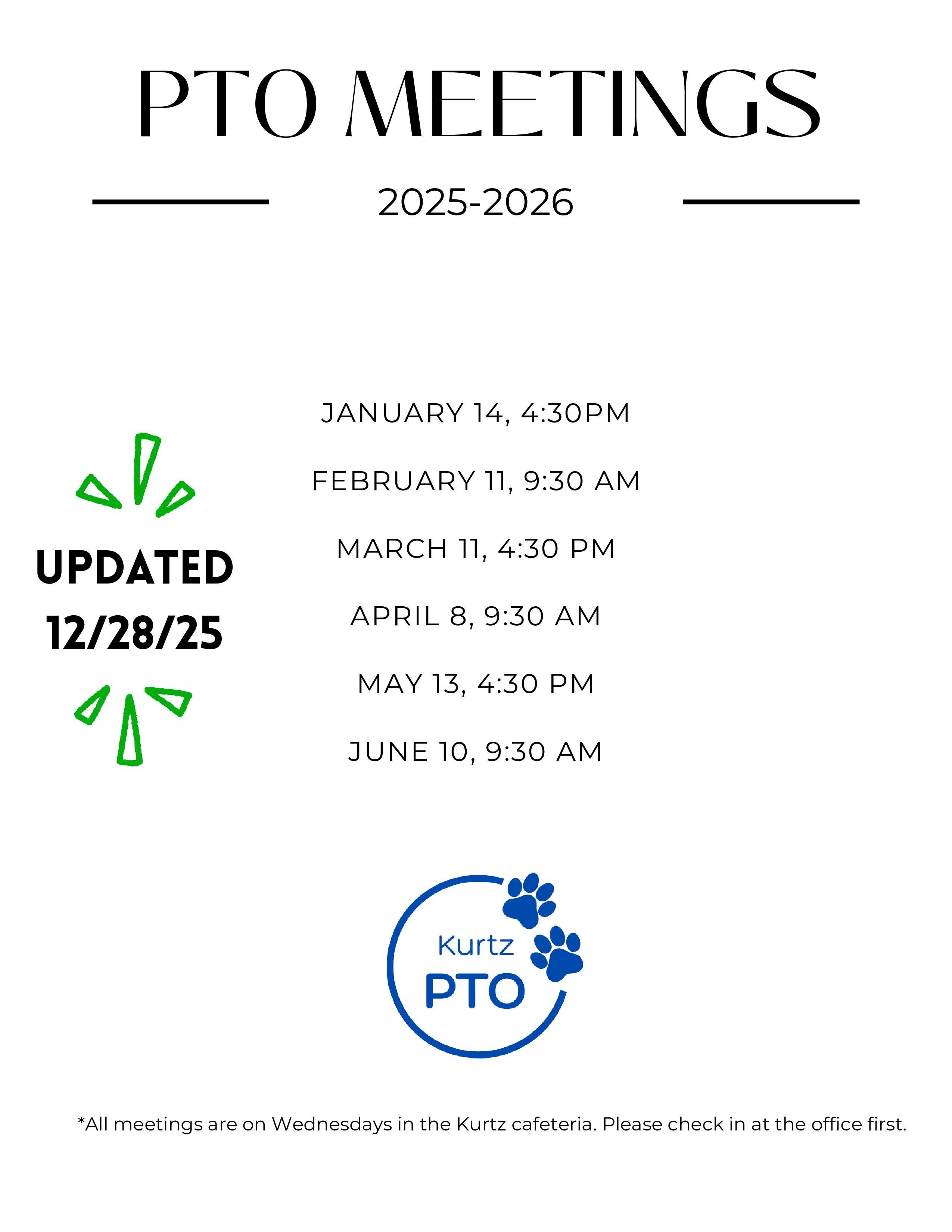 PTO MEETINGS 2025-2026 SEPTEMBER 10, 4:30 PM OCTOBER 8, 9:30 AM NOVEMBER 12, 4:30 PM DECEMBER 10, 9:30 AM UPDATED 9/16/25 JANUARY 14, 4:30PM FEBRUARY 11, 9:30 AM до MARCH 11, 4:30 PM APRIL 9, 9:30 AM MAY 13, 4:30 PM JUNE 10, 9:30 AM *All meetings are on Wednesdays in the Kurtz cafeteria. Please check in at the office first. Kurtz Elementary PTO