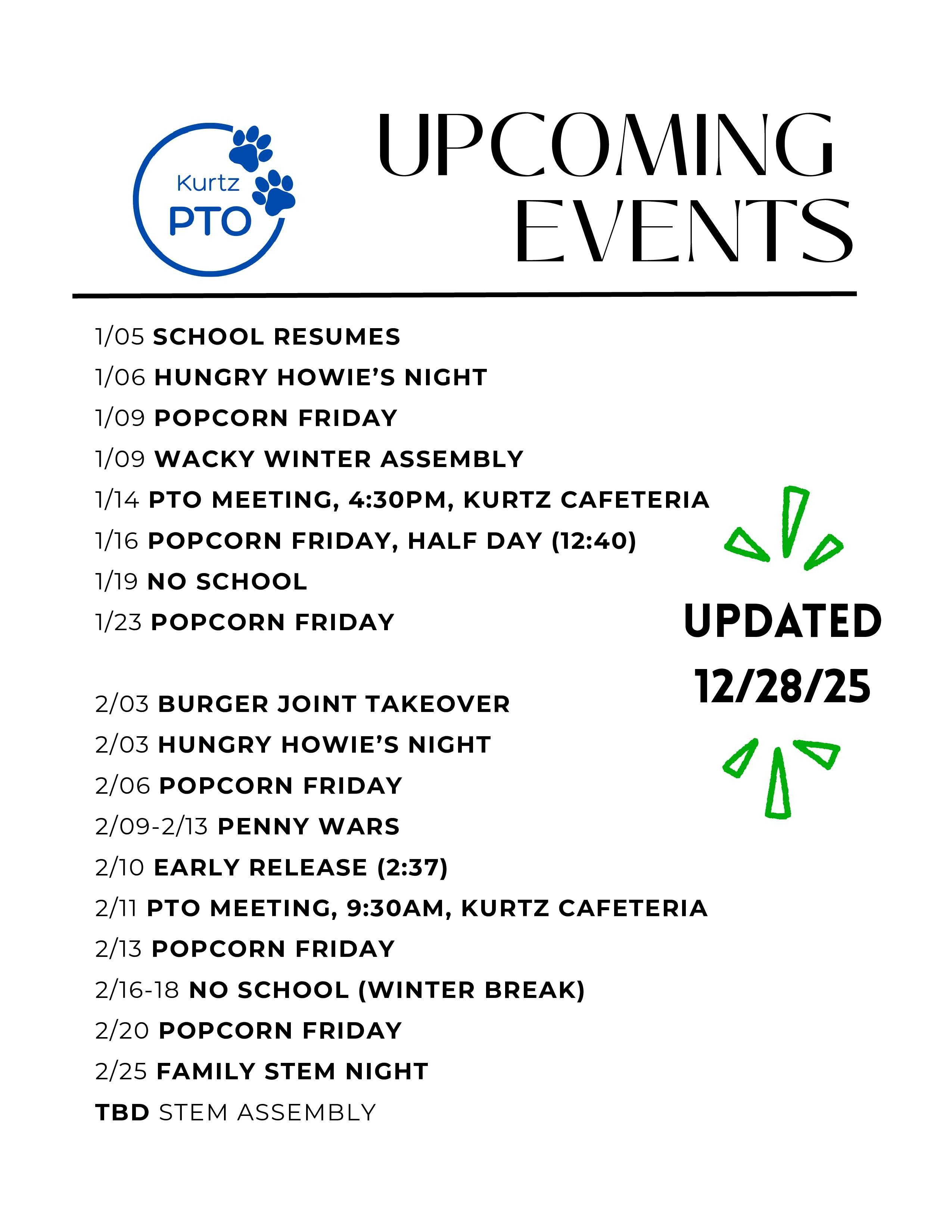 Kurtz PTO UPCOMING EVENTS 9/5 COFFEE TRUCK, DROP OFF, PARKING LOT 9/10 PTO MEETING, 4:30PM, KURTZ CAFETERIA 9/26 COLOR RUN (10/3 RAIN DATE) 10/07 HUNGRY HOWIE'S NIGHT 10/08 PTO MEETING, 9:30AM, KURTZ CAFETERIA 10/10 FOOD TRUCK, TBD 10/17 BREAKFAST WITH A BUDDY 10/24 POPCORN FRIDAY 11/04 HUNGRY HOWIE'S NIGHT 11/7 POPCORN FRIDAY 11/12 PTO MEETING, 4:30PM, KURTZ CAFETERIA 11/14 POPCORN FRIDAY 11/21 POPCORN FRIDAY 12/02 HUNGRY HOWIE'S NIGHT 12/5 WINTER EVENT TBD 12/5 POPCORN FRIDAY 12/8 HOLIDAY SHOP WEEK 12/10 PTO MEETING, 9:30AM, KURTZ CAFETERIA 12/12 POPCORN FRIDAY 12/19 POPCORN FRIDAY ongoing spiritwear sales