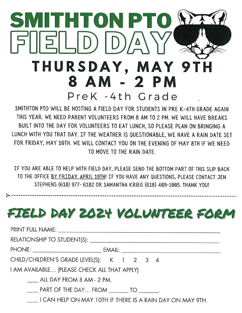 smithton pto field day thursday may 9th.  8:00 am to 2:00 pm. Pre-k through 4th grade. smithon pto will be hosting a field day for students in pre-k through 4th grade again this year.  we need parent volunteers from 8am to 2pm. we will have breaks built into the day for volunteers to eat lunch, so please plan on bringing a lunch with you that day. if the weather is questionable, we have a rain date set for friday, may 10th. we will contact you on the evening of may 8th if we need to move to the rain date.  if you are able to help with field day, please send the bottom part of this slip back to the office by friday april 19th. if you have any questions please contact jen stephens at 618-977-6182 or samantha krieg at 618-409-1005. thank you.  field day volunteer form. print full name. relationship to student. phone. email. child/childrens grade levels. I am available, please check all that apply.  All day from 8-2. part of the day fill in time or I can help on may 10th if there is a rain day on may 9th 