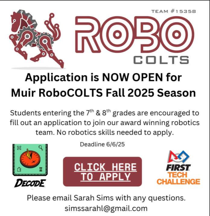 A promotional flyer for the Muir RoboCOLTS robotics team, Team #15358, announcing that applications are now open for the Fall 2025 season.  At the top left of the flyer is a stylized red and gray robotic horse. To the right is the team name in large text: "ROBO COLTS" with "Team #15358" written above.  Below that, bold black text reads: "Application is NOW OPEN for Muir RoboCOLTS Fall 2025 Season."  Smaller text underneath reads: "Students entering the 7th & 8th grades are encouraged to fill out an application to join our award-winning robotics team. No robotics skills needed to apply."  Centered below is the deadline: "Deadline 6/6/25"  Under the deadline are three graphics:  On the left: A cartoon-style green square with a red compass in the center and the word "DECODE" underneath.  In the middle: A large red button graphic with white text that says: "CLICK HERE TO APPLY"  On the right: The FIRST Tech Challenge logo, which includes a triangle, square, and circle in blue, red, and orange.  At the bottom, in smaller black text: "Please email Sarah Sims with any questions. simssarahl@gmail.com"