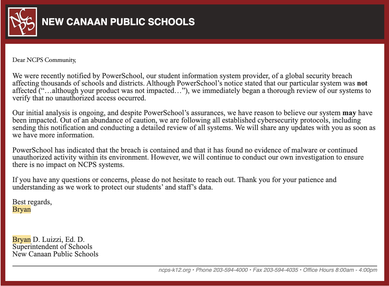 Dear NCPS Community,  We were recently notified by PowerSchool, our student information system provider, of a global security breach affecting thousands of schools and districts. Although PowerSchool’s notice stated that our particular system was not affected (“…although your product was not impacted…”), we immediately began a thorough review of our systems to verify that no unauthorized access occurred.  Our initial analysis is ongoing, and despite PowerSchool’s assurances, we have reason to believe our system may have been impacted. Out of an abundance of caution, we are following all established cybersecurity protocols, including sending this notification and conducting a detailed review of all systems. We will share any updates with you as soon as we have more information.  PowerSchool has indicated that the breach is contained and that it has found no evidence of malware or continued unauthorized activity within its environment. However, we will continue to conduct our own investigation to ensure there is no impact on NCPS systems.  If you have any questions or concerns, please do not hesitate to reach out. Thank you for your patience and understanding as we work to protect our students’ and staff’s data.  Best regards, Bryan