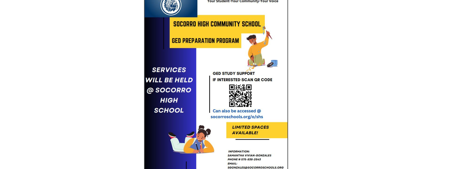Your Student-Your Community-Your Voice SOCORRO HIGH COMMUNITY SCHOOL GED PREPARATION PROGRAM SERVICES WILL BE HELD @SOCORRO HIGH SCHOOL GED STUDY SUPPORT IF INTERESTED SCAN QR CODE Can also be accessed @ socorroschools.org/o/shs LIMITED SPACES AVAILABLE! INFORMATION: SAMANTHA VIVIAN-GONZALES PHONE # 575-838-2543 EMAIL: SGONZALES@SOCORROSCHOOLS.ORG