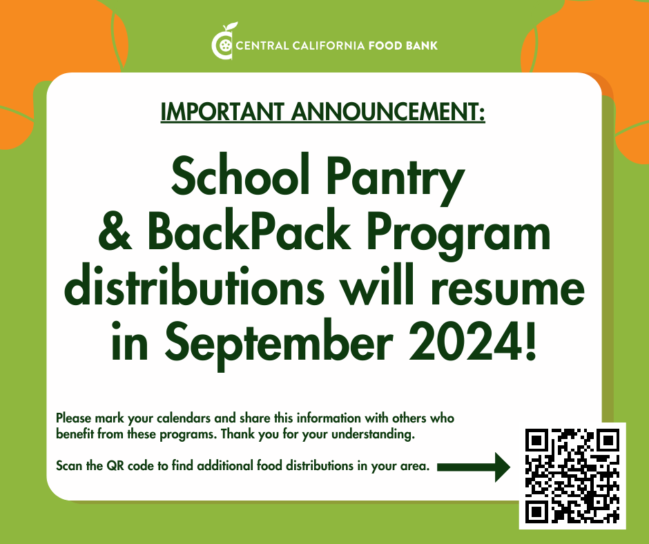 CENTRAL CALIFORNIA FOOD BANK IMPORTANT ANNOUNCEMENT: School Pantry & BackPack Program distributions will resume in September 2024! Please mark your calendars and share this information with others who benefit from these programs. Thank you for your understanding. Scan the QR code to find additional food distributions in your area. qr code