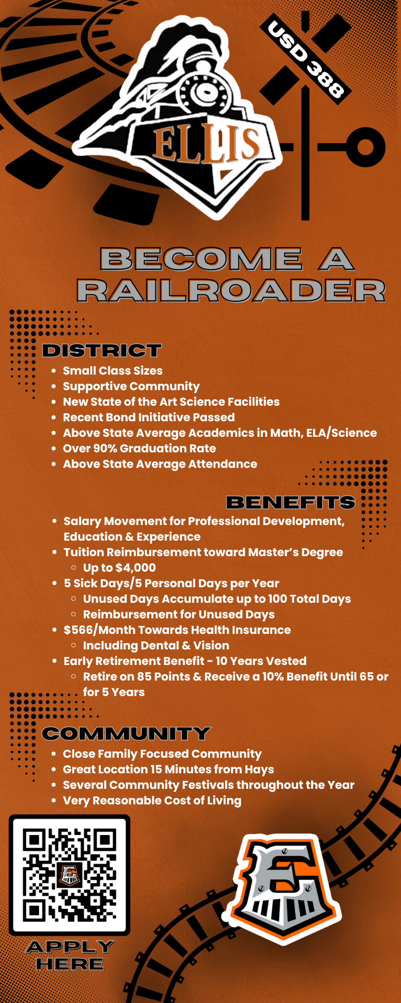 RAILROADER DISTRICT • Small Class Sizes • Supportive Community • New State of the Art Science Facilities • Recent Bond Initiative Passed • Above State Average Academics in Math, ELA/Science • Over 90% Graduation Rate • Above State Average Attendance BENEFITS • Salary Movement for Professional Development, Education & Experience • Tuition Reimbursement toward Master's Degree • Up to $4,000 • 5 Sick Days/5 Personal Days per Year • Unused Days Accumulate up to 100 Total Days • Reimbursement for Unused Days • $566 Month Towards Health Insurance • Including Dental & Vision • Early Retirement Benefit - 10 Years Vested • Retire on 85 Points & Receive a 10% Benefit Until 65 or for 5 Years COMMUNITY • Close Family Focused Community • Great Location 15 Minutes from Hays • Several Community Festivals throughout the Year • Very Reasonable Cost of