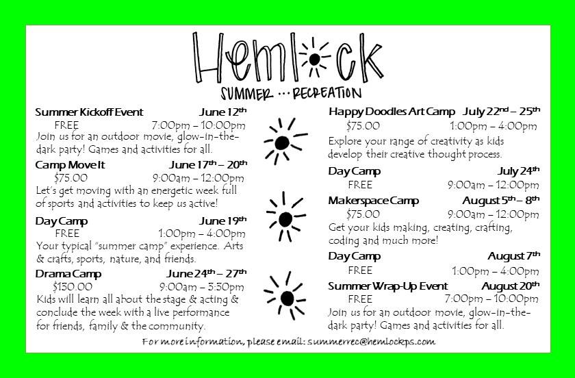 2019 Hemlock Summer Recreation SUMMER KICKOFF EVENT JUNE 12TH: Free, 7:00 pm - 10:00 pm Join us for an outdoor movie, glow-in-the-dark party! Games and activities for all! CAME MOVEIT JUNE 17TH-20TH $75.00 , 9:00 am - 12:00 pm Lets get moving with an energetic week full of sports and activities to keep us active! DAY CAMP JUNE 19TH Free, 1:00 pm - 4:00 pm Your typical "summer camp" experience. Arts & crafts, sports, nature, and friends. DRAMA CAMP JUNE 24TH-27TH $130.00, 9:00 am - 3:30 pm Kids will learn about all about the stage & acting and conclude the week with a live performance for friends, family & the community. HAPPY DOODLES ART CAMP JULY 22ND-25TH $75.00, 1:00 pm - 4:00 pm Explore your range of creativity as kids develop their creative thought process. DAY CAMP JULY 24TH Free, 9:00 am - 12:00 pm MAKERSPACE CAMP AUGUST 5TH-8TH $75.00, 9:00 am - 12:00 pm Get your kids making, creating, crafting, coding and much more! DAY CAMP AUGUST 7TH Free. 1:00 pm - 4:00 pm SUMMER WRAP-UP EVENT AUGUST 20TH Free, 7:00 pm - 10:00 pm Join us for an outdoor movie, glow-in-the-dark party! Games and activities for all!