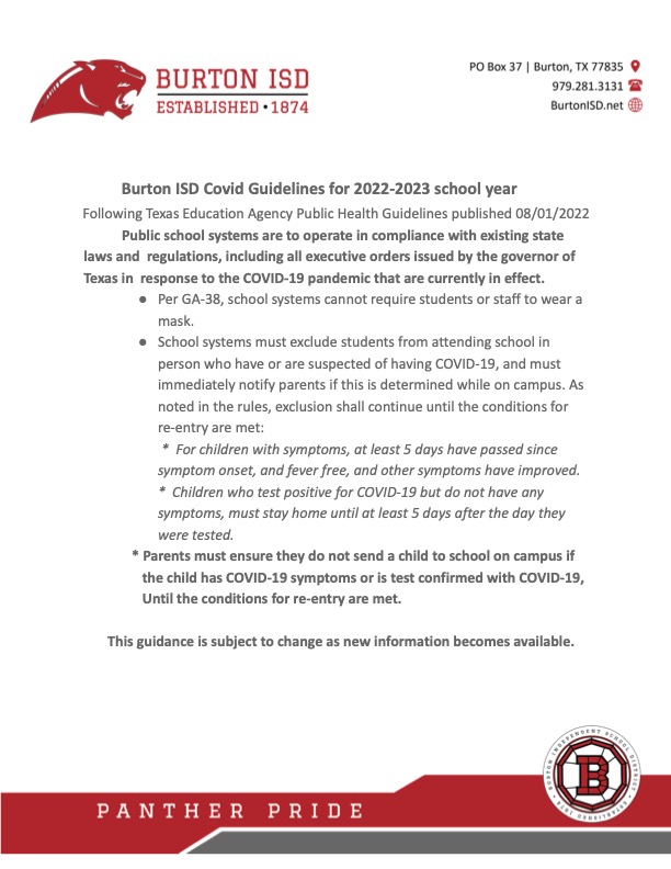 Burton ISD Covid Guidelines for 2022-2023 school year Following Texas Education Agency Public Health Guidelines published 08/01/2022 Public school systems are to operate in compliance with existing state laws and regulations, including all executive orders issued by the governor of Texas in response to the COVID-19 pandemic that are currently in effect. ● Per GA-38, school systems cannot require students or staff to wear a mask. ● School systems must exclude students from attending school in person who have or are suspected of having COVID-19, and must immediately notify parents if this is determined while on campus. As noted in the rules, exclusion shall continue until the conditions for re-entry are met: * For children with symptoms, at least 5 days have passed since symptom onset, and fever free, and other symptoms have improved. * Children who test positive for COVID-19 but do not have any symptoms, must stay home until at least 5 days after the day they were tested. * Parents must ensure they do not send a child to school on campus if the child has COVID-19 symptoms or is test confirmed with COVID-19, Until the conditions for re-entry are met. This guidance is subject to change as new information becomes available.