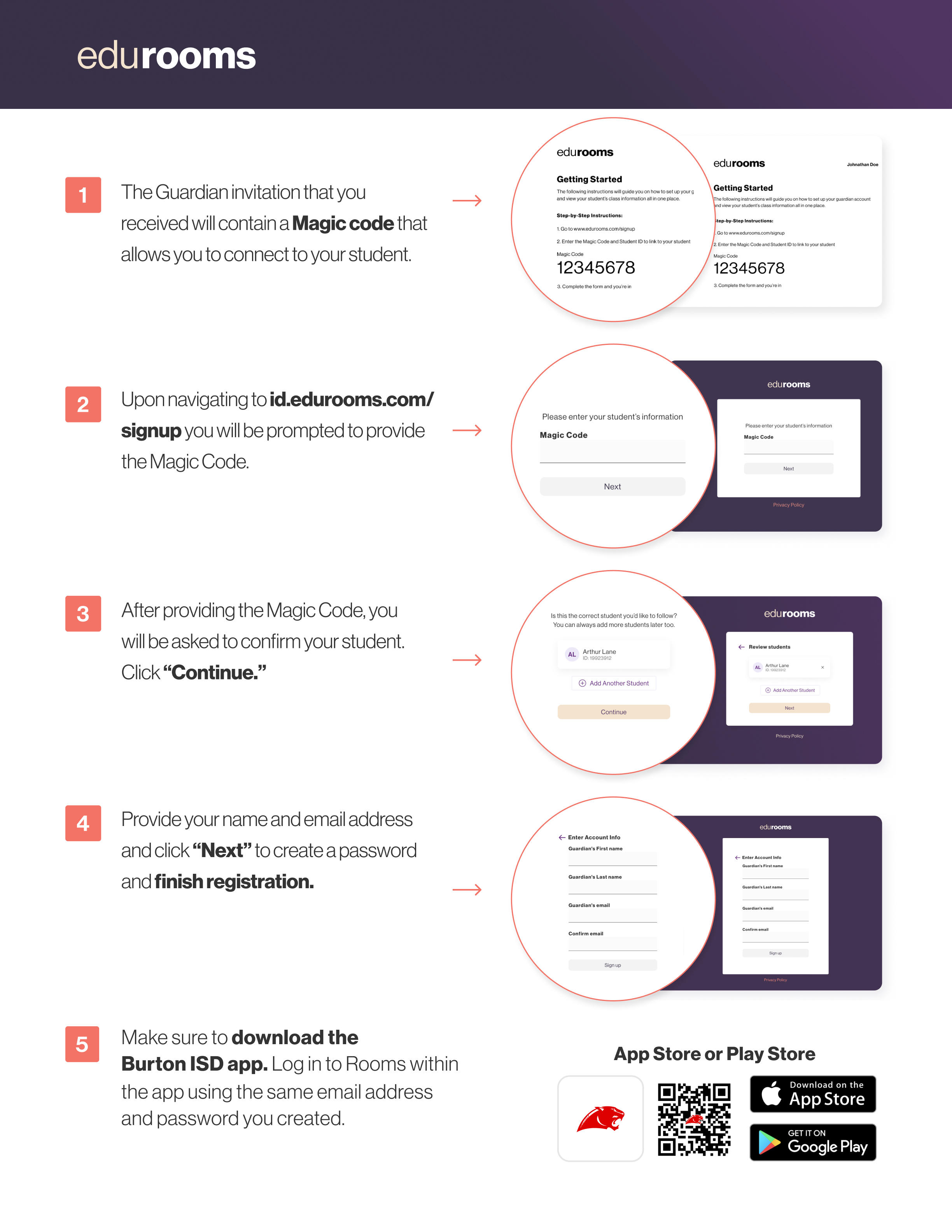 The Guardian invitation that you received will contain a Magic code that allows you to connect to your student. Upon navigating to id.edurooms.com/ signup you will be prompted to provide the Magic Code. After providing the Magic Code, you   will be asked to confirm your student.   Click “Continue.” Provide your name and email address and click “Next” to create a password and finish registration. Make sure to download the   Burton ISD app. Log in to Rooms within the app using the same email address and password you created.