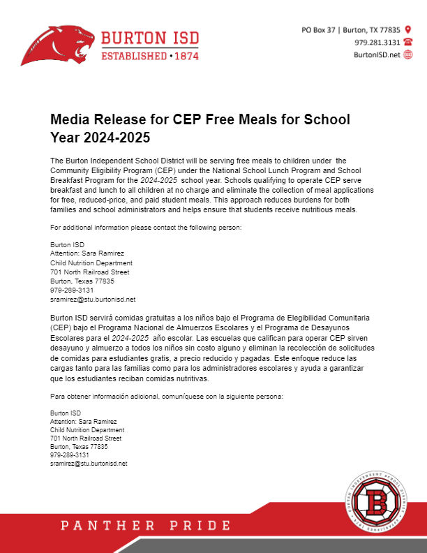  Child Nutrition Services Media Release for CEP Free Meals for School Year 2022-2023 Burton Independent School District will be serving free meals to children served under the National School Lunch Program and School Breakfast Program for the 2022-2023. Schools qualifying to operate the Community Eligibility Provision (CEP) provide breakfast and lunch to all children at no charge and eliminate the collection of meal applications for free, reduced-price, and paid student meals. This new approach reduces burdens for both families and school administrators and helps ensure that students receive nutritious meals. For additional information please contact the following person: Burton ISD Attention: Dana Moreno, Administrative Assistant Child Nutrition Department 701 North Railroad Street Burton, Texas 77835 (979)289-3131 dmoreno@stu.burtonisd.net Comunicado de prensa par comida gratis CEP en el ano escolar 2022-2023 Burton ISD servirá comidas gratis a los niños atendidos bajo el Programa Nacional de Almuerzo Escolar y el Programa de Desayuno Escolar para el 2022-2023. Las escuelas que califican para operar la Disposición de Elegibilidad Comunitaria (CEP) brindan desayuno y almuerzo gratuitos a todos los niños y eliminan la recolección de solicitudes para obtener comidas para estudiantes gratuitas, a precio reducido y pagadas. Este nuevo enfoque reduce los inconvenientes tanto para las familias como para los administradores escolares, y ayuda a garantizar que los estudiantes reciban comidas nutritivas. Para obtener información adicional, por favor comuníquese con la siguiente persona: Burton ISD Attention: Dana Moreno, Administrative Assistant Child Nutrition Department 701 North Railroad Street Burton, Texas 77835 (979)289-3131 dmoreno@stu.burtonisd.net