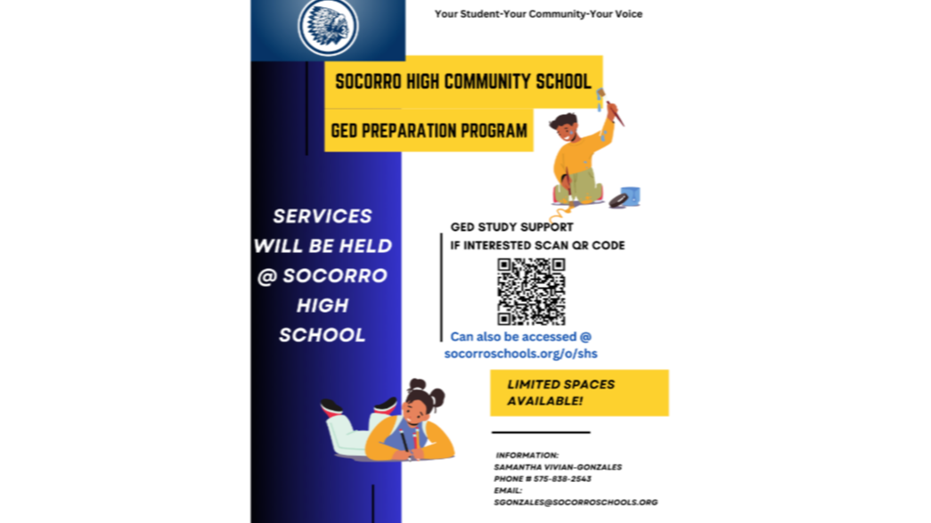 your student your community your voice socorro high community school GED Prep program services will be held at socorro high school Scan QR code and can also be accessed at socorro schools.or/o/shs limited spaces available info samantha vivian gonzales phone 5756382543 email sgonzales@socorroschools.org