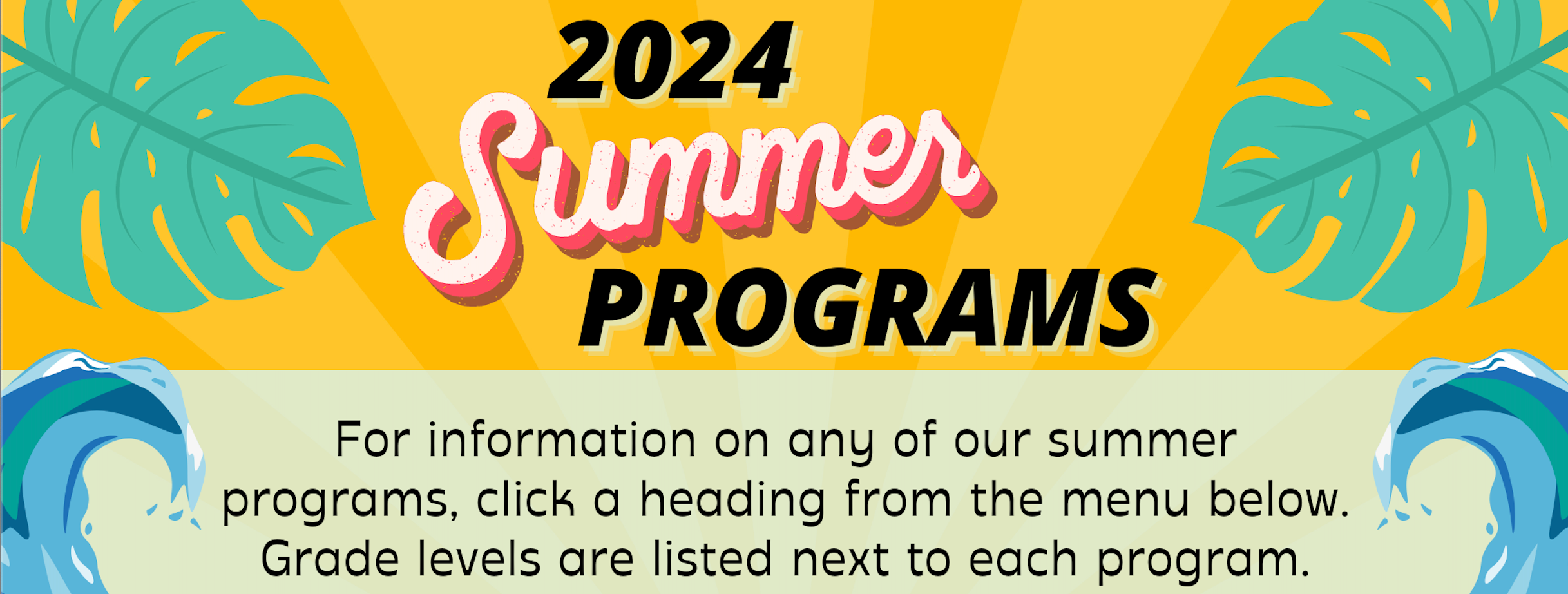 2024 Summer Programs graphic of yellow rays of sun, blue and white capped waves and green tropical leaves to frame it all.   For information on any of our summer programs, click a heading from the menu below.  Grade levels are listed next to each program.