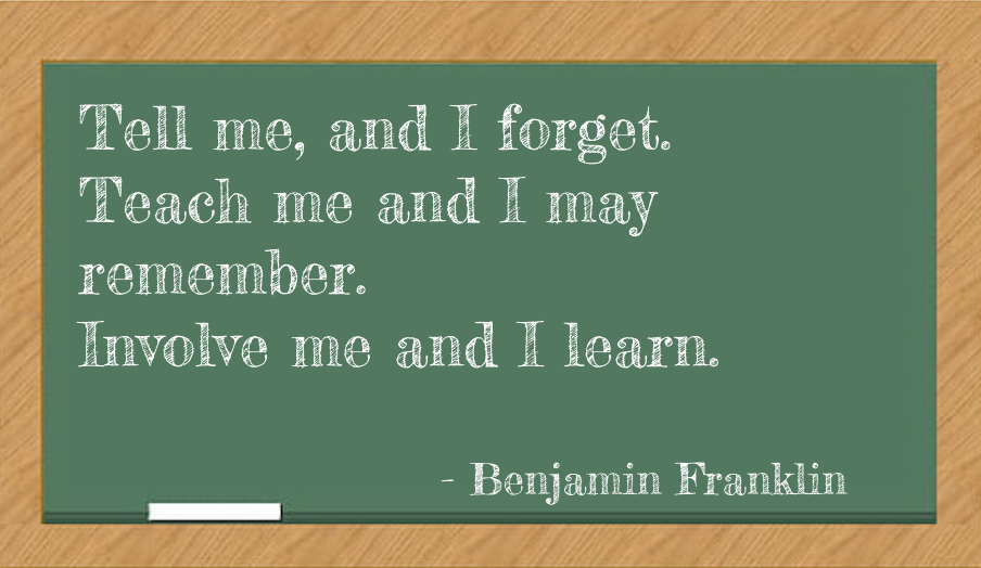 "Tell me and I forget, Teach me and I may remember, Involve me and I learn" - Benjamin Franklin