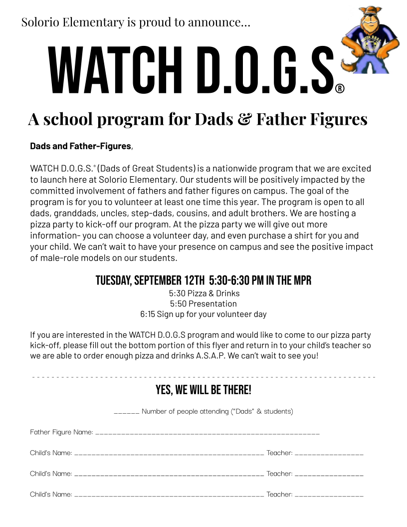 Dads and Father-Figures,  WATCH D.O.G.S.® (Dads of Great Students) is a nationwide program that we are excited to launch here at Solorio Elementary. Our students will be positively impacted by the committed involvement of fathers and father figures on campus. The goal of the program is for you to volunteer at least one time this year. The program is open to all dads, granddads, uncles, step-dads, cousins, and adult brothers. We are hosting a pizza party to kick-off our program. At the pizza party we will give out more information- you can choose a volunteer day, and even purchase a shirt for you and your child. We can’t wait to have your presence on campus and see the positive impact of male-role models on our students.   Tuesday, September 12th  5:30-6:30 pm in the MPR  5:30 Pizza & Drinks 5:50 Presentation 6:15 Sign up for your volunteer day  If you are interested in the WATCH D.O.G.S program and would like to come to our pizza party kick-off, please fill out the bottom portion of this flyer and return in to your child’s teacher so we are able to order enough pizza and drinks A.S.A.P. We can’t wait to see you!    - - - - - - - - - - - - - - - - - - - - - - - - - - - - - - - - - - - - - - - - - - - - - - - - - - - - - - - - - - - - - - - - - - - - - - -  Yes, we will be there!  ______ Number of people attending (“Dads” & students)  Father Figure Name: ____________________________________________________  Child’s Name: ____________________________________________ Teacher: ________________  Child’s Name: ____________________________________________ Teacher: ________________ Child’s Name: ____________________________________________ Teacher: ________________