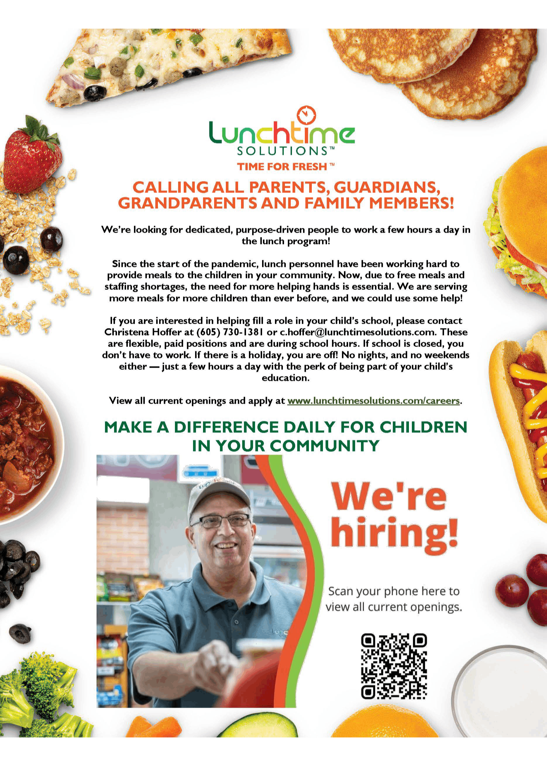 Lunchtime Solutions Time for Fresh. Calling all parents, guardian, grandparents and family members! We're looking for dedicated, purpose-driven people to work a few hours a day in the lunch program! Since the start of the pandemic, lunch personnel have been working hard to provide meals to the children in your community. Now, due to free meals and staffing shortages, the need for helping hands is essential. We are serving more meals for more children than ever before, and we could use some help! If you are interested in helping fill a role in your child's school please contact Christena Hoffer at (605) 730-1381 or c.hoffer@lunchtimesolutions.com. These are flexible, paid positions and are during school hours. If school is closed, you don't have to work. If there is a holiday, you are off! No nights, and no weekends either - just a few hours a day with the perk of being part of your child's education. View all current openings and apply at www.lunchtimesolutions.com/careers Make a difference daily for children in your community We're hiring!