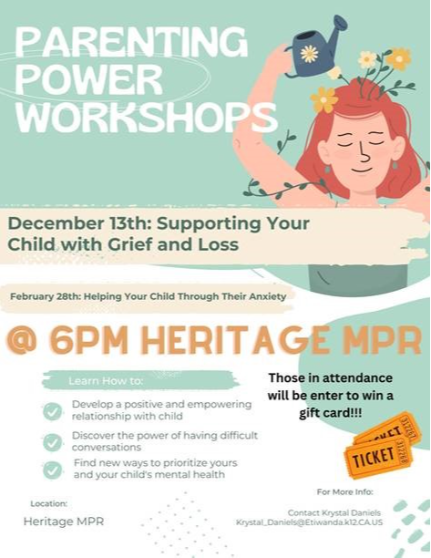 Parenting power workshops December 13th: Supporting your child with grief and loss; February 28th: Helping your child through their anxiety; @6pm heritage mpr learn how to: Develop a positive and empowering relationship with child; discover the power of having difficult conversations; find new ways to prioritize yours and your child's mental heath; Those in attendance will be entered to win a gift card. [picture of raffle tickets] Location: Heritage MPR; For more info: contact Krystal Daniels, krystal_daniels@etiwanda.k12.ca.us