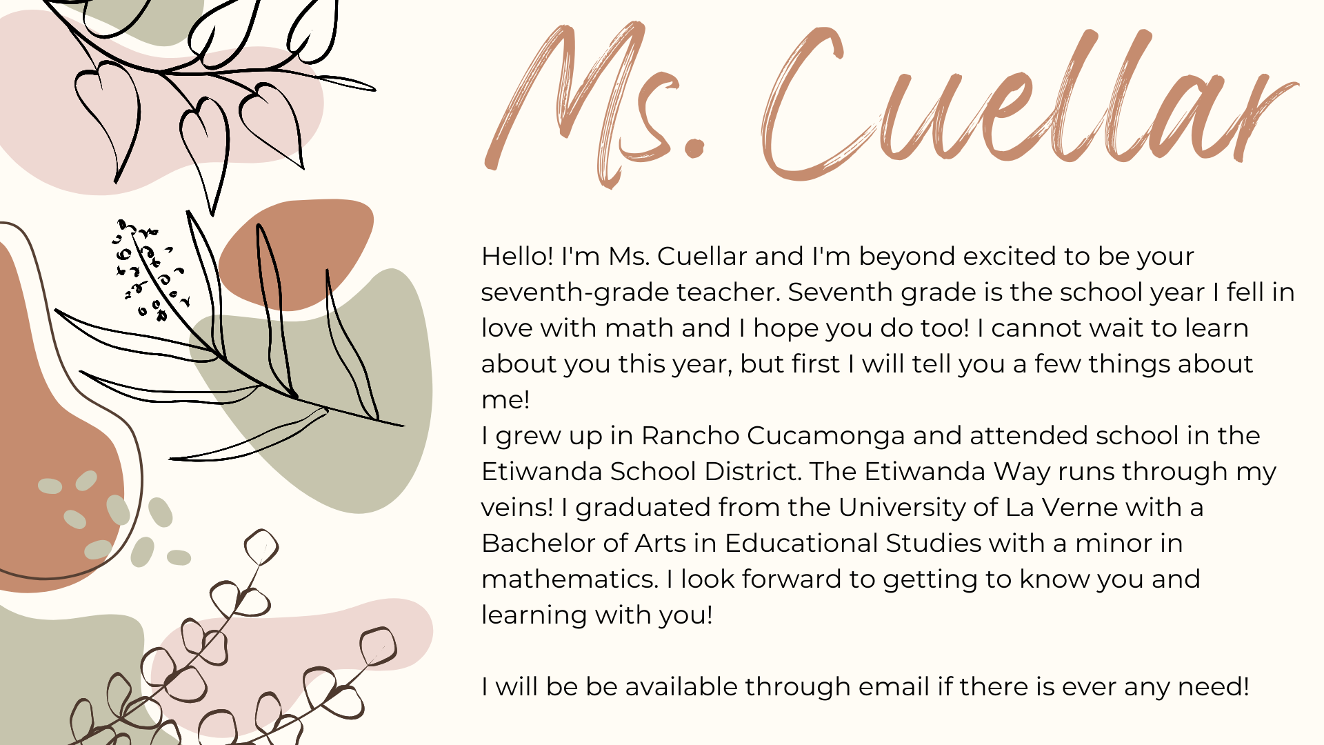 Hello! I'm Ms. Cuellar and I'm beyond excited to be your seventh-grade teacher. Seventh grade is the school year I fell in love with math which makes it fitting that I will be teaching seventh grade math and science. I cannot wait to learn about you this year, but first I will tell you a few things about me!  I grew up in Rancho Cucamonga and attended school in the Etiwanda School District. The Etiwanda Way runs through my veins! I graduated from the University of La Verne with a Bachelor of Arts in Educational Studies with a minor in mathematics. I look forward to getting to know you and learning with you!  I will be be available through email if there is ever any need!