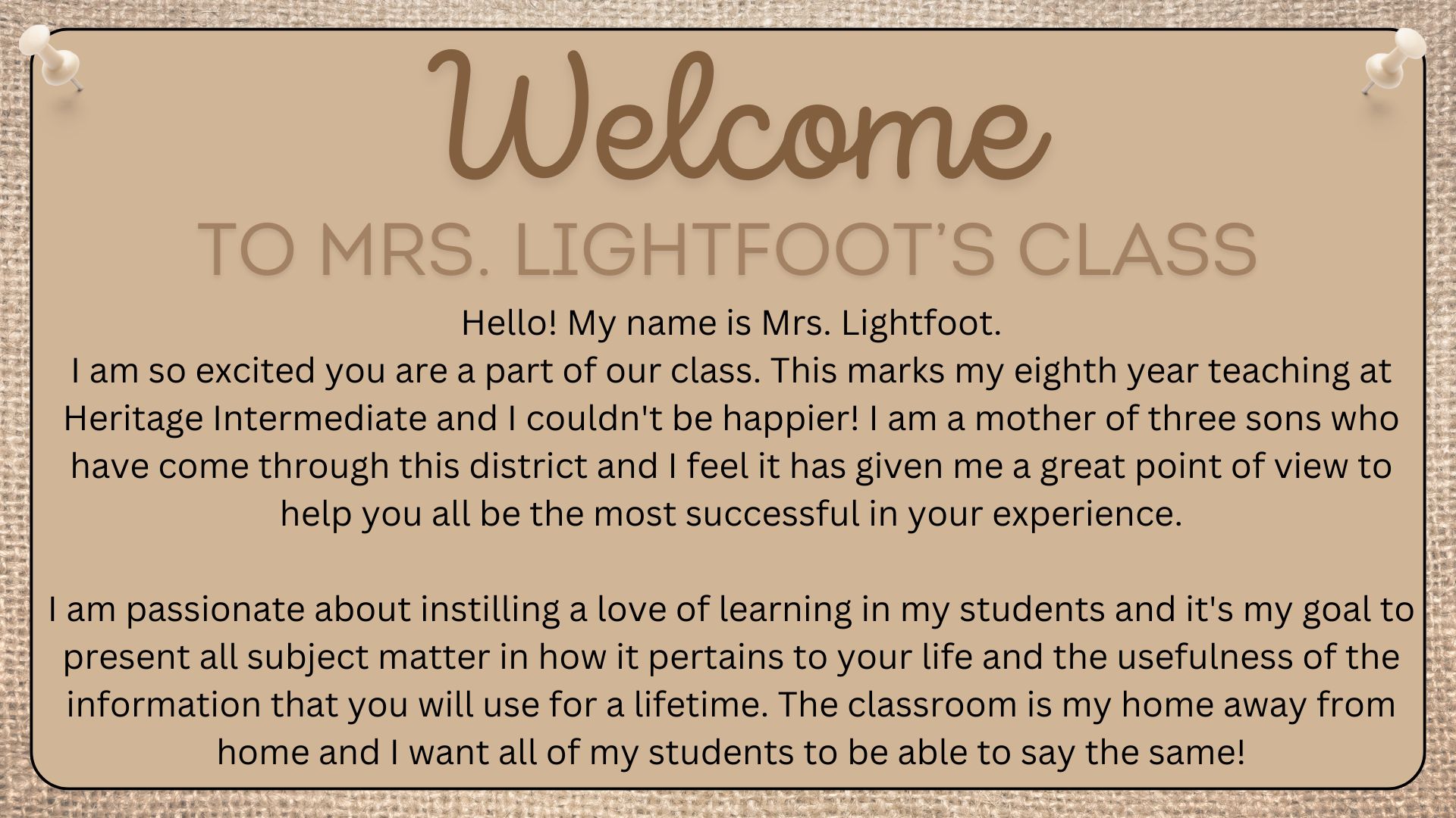 Hello! My name is Mrs. Lightfoot. I am so excited you are a part of our class. This marks my eighth year teaching at Heritage Intermediate and I couldn't be happier! I am a mother of three sons who have come through this district and I feel it has given me a great point of view to help you all be the most successful in your experience.  I am passionate about instilling a love of learning in my students and it's my goal to present all subject matter in how it pertains to your life and the usefulness of the information that you will use for a lifetime. The classroom is my home away from home and I want all of my students to be able to say the same!