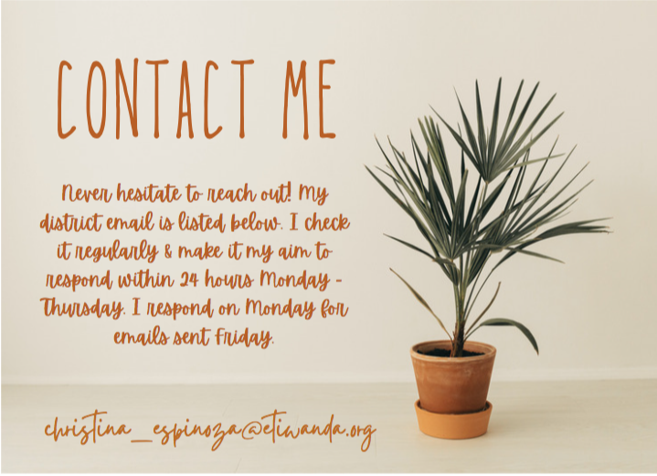 Contact me: Never hesitate to reach out! My district email is listed below. I check it regularly & make it my aim to respond within 24 hours Monday-Thursday. I respond on Monday for emails sent Friday. christina_espinoza@etiwanda.org